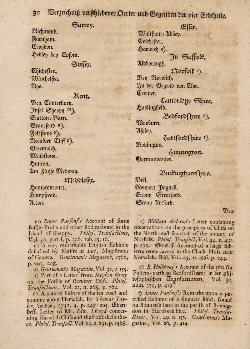 3 o $8tvjci$ntf| ocr föicbettct Omer u»b ©cgenben bet Diet ®rbt$<tte, Buttey, Siicfmtonb. §arn§am. (EfOpbOlt. ^c'oleii 6«) (Epfpm. Bufje,t, ' Efiidjofler, Sßtncfjdfea. Sipe. 2\cnt, 25ep, (Eunfet&urp. Sttjef Bfjeppp m). Button s £5atn. ©ratefenb ). §o(ffione SJeculPer SJtjf p). ©rcermnd). SD?aibffotte. Tim gfuffe 3}]cbioap. itlibblejejc, Jpmnpfoncourt. Jpampjleab. Ticton. fEöaft^nn * lihUxj, (Tofcfjejter. Jpamncf; <f). rr Sffb&orotig^ ttotfott t), Set) OMrcicf)* 3tt bec ©ecjcnb ‘von ©fye. (Etomer. Cambridge J£a$fmgfMb. 23ebfotöfl)U?e 3Booburn» Ttfpfet)* iotttfotbfyite *)• Sobtngfon, isUrttinjjtort* -©omumbcejter. 25ndinai)amfhive+ SrtL Ötcuport ^acjnelf. ©tont)' ©trafforb. ©tont) 2ivtfotb, Seen nt) James Pavfonfs Account of fonie foffile Frnits and other Bodiesfound in the Island of Slieppy. Philof Iranfaftions, VqL 50. part I, p. 396. tab. 15, 16. n) A very remarkable Engiisli Echinite defcribed by MeOrs de Luc, Magillrates of Geneva. Gentlemans Magazine, 1766, p. 207, 208« 0) Gentleman!s Magazine, Vol. 32, p. 155« p) Part of a Letter front Stephen Gray on the Fofllls of Rcculver Cliffe. Philof Tranfaäions, Vol, 22, n. 26g, p- 762. q) A natural hiflory of the fea coall and qountry about Harwich. By Thomas Tay¬ lor. Bonbon, 1732* 4* P- 248-295. tEbm* m Letter to Mr. Ed\w Lh\vyd concer- ning Harwich Cliffsand the f offilshells the- re, Philof. Tran/aci. Vol. 24, n. 291, p. 1563. v) William Arderons Letter containing obfervatioris on the precipices of Cliffs on the North-eaft fea coall of the county of Norfolk. Philof. TranfaB, Vol. 44, n. 481* p. 275. SbenbejL Account of a large fub- terraneous cavern in the Chaik Hiiis near Norwich. Ibid. Vol. 45, n. 486. p. 244. 6) B. Hollötoay's Account of the pits for Füllers»earth in Bedfordfhire; m ben phi? lofopbifdben CErijnfactionen, Vol. 32, num. 379, p. 419. t) James Parfonfs Remarks- upon a pe- trißed Echinus of a llnguiar kind, found on Bunnan’s land in the parilh of Boving- don in Hertfordfhire. Philof. Tranfa- Bions, Vol. 49. n. 155. Gentlemans Ma¬ gazine , Vol, 26, p, 414.