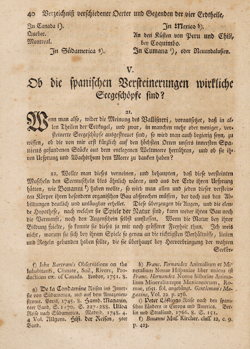 3u Eanaba Q. D,ue6ec. 93?entreaf. ‘jn ©ubametscä 5). Jtt ifäejcicö 5). Tin bett Äujicn bon g>em tmb ©Ijilv bon (£oqutm6o. 3« Humana ob« SfaitötMufjw. V. £>!> bic fpaniftym sserftemmutpt nutfödK ©ee0efd)öpfe finO? 2T» emt matt atfo, wibet bie Meinung be$ SMtftteri, borausfefet, ba^E m aU len feilen bet (Etbfugel, unb zwar, tn mannen xwfyc ober weniger, bet* Reinette @eegefd)opfe atWgefreuet finb , fo wirb man and) begierig feptt, \\\ wiffen, ob bie bon mir etjl fürzltd) auf ben ^od;fren Orten unfein inneren @pa* tueuS gefunberten ©tücfe aus bem entlegenen Weltmeere £ettü§ten, unb ob fie ren Utfptung tmb 2ßad)3t§um bem 53?eere ja banfen §aben ? 22, SSMte man biefeg betneinen, tmb behaupten, bafj btefe betfmnfen !91ujc|eln ben ©eemufdjdn blo$ afyilid) waren, unb au£ ber (Erbe i^ren Utfptung Ratten, wie 25onctnni?) §aben wollte, fo wirb man allen unb /eben biefer betjfeitt* ten Körper if)ten befonbern orgatttfe^en Sau abfpredjen muffen, ber bod) aus ben 716f büfetmgen beudtd) tmb unleugbar cr^cüef* SDiefe überzeugen biestigen, unb bie eien* be Jgmpotijjefe, nad) weiter fie ©piele b£t‘ Statur finb, bann Weber i§ren Sau nod) bte Sßerntmft, nod) ben ‘2lttgenfd)ein fefbjt umffojfem SBenn bie OTafur bet) if)tet . irt frttisifp UI> tVi tiltf tir>fü rtrbOÜMVt4 fUnn Qvh f) lohn Bartranis Obfervations on the Inhabitants, Ciimate, Seil, Rivers, Pro- ductions etc. ofCanada. Sonbon, 1751» 8+ g) TDe fa donbamim Weifen inö Stuten fte von ©ubamertca, unb auf bem SMmazrnciu flxcme. Spari$, 1745* 8* $amb. tBagasin, 6terä5anb, @*i*7o* <£>♦ 227*288* UUoa greife nad) ©ubantetica* SWabtib, 1748* 4* 4 VoL ?JUgcnn bec Reifen, 9fer 33anb» b) Franc. Fernandez Ahimalium et Mi' neralium Nouae Hifpaniae Über unicus ift Franc. Hernandez Nouae hiüoriae Anima- iium Mineraiiumque Mexicanörum, Ro- mae, 1651. foS. angeljangU Gentlemans Ma- gazine, Vol. 22, p. 276. 0 Peter Höflinge Steife nad) ben fpanü (eben Zaubern in Europa tmb America. 35 er* itnunb ©ttalfunb, 1766* 8. 0* 151* t) Bonanni Muf. Kircher. clallt 12, c. 9, p. 423.