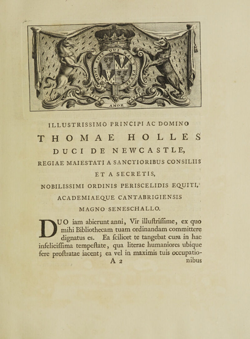 ILLUSTRISSIMO PRINCIPI AC DOMINO THOMAE HOLLES DUCI DE NEWCASTLE, REGIAE MAIESTATI A SANCTIORIBUS CONSILIIS ET A SECRETIS, NOBILISSIMI ORDINIS PERISCELIDIS EQUITI,1 AC AD EMI AEQUE CANTABRIGIENSIS MAGNO SENESCHALLO. DUO iam abierunt anni, Vir illuftriffime, ex quo mibi Bibliothecam tuam ordinandam committere dignatus es. Ea fcilicet te tangebat cura in hac infeliciffima tempeftate, qua literae humaniores ubique fere proftratae iacentj ea vel in maximis tuis occupatio- A 2 nibus