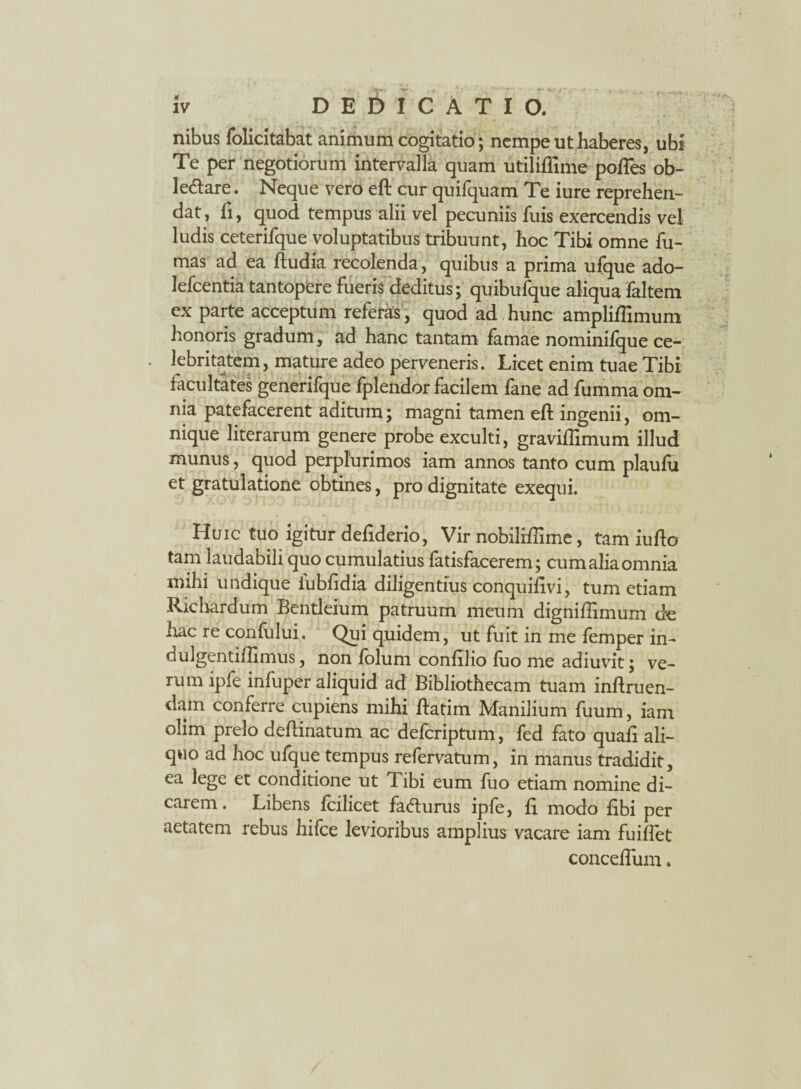 , y - - ' .*■ ♦— - , -v*. iv DEDICATIO. nibus folicitabat animum cogitatio; nempe ut haberes, ubi Te per negotiorum intervalla quam utiliflime pofles ob¬ lectare . Neque vero eft cur quifquam Te iure reprehen¬ dat , fi, quod tempus alii vel pecuniis fuis exercendis vel ludis ceterifque voluptatibus tribuunt, hoc Tibi omne fu¬ mas ad ea ftudia recolenda, quibus a prima ufque ado- lefcentia tantopere fueris deditus; quibufque aliqua faltem ex parte acceptum referas , quod ad hunc ampliffimum honoris gradum, ad hanc tantam famae nominifque ce- • kkntatem, mature adeo perveneris. Licet enim tuae Tibi facultates generifque fplendor facilem fane ad fumma om¬ nia patefacerent aditum; magni tamen eft ingenii, om- nique literarum genere probe exculti, graviftimum illud munus, quod perplurimos iam annos tanto cum plaufu et gratulatione obtines, pro dignitate exequi. Huic tuo igitur defiderio, Vir nobiliffime, tam iufto tam laudabili quo cumulatius fatisfacerem; cum alia omnia mihi undique iubfidia diligentius conquifivi, tum etiam Ricliardum Bentleium patruum meum digniflimum de hac re confului. Qui quidem, ut fuit in me femper in- dulgentiflimus, non fblum confilio fuo me adiuvit; ve¬ rum ipfe infuper aliquid ad Bibliothecam tuam inftruen- dam conferre cupiens mihi ftatim Manilium fuum, iam olim prelo deftinatum ac deferiptum, fed fato quali ali¬ quo ad hoc ufque tempus refervatum, in manus tradidit, ea lege et conditione ut Tibi eum fuo etiam nomine di¬ carem . Libens fcilicet faClurus ipfe, fi modo fibi per aetatem rebus hifce levioribus amplius vacare iam fuiflet concefiinn.