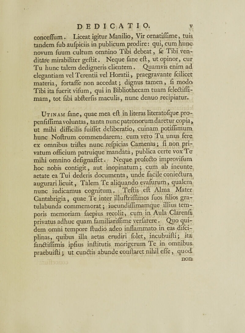 conceflum. Liceat igitur Manilio, Vir ornatiffime, tuis tandem fub aufpiciis in publicum prodire: qui, cum hunc novum fuum cultum omnino Tibi debeat, fe Tibi ven- ditdre mirabiliter geftit. Neque fane eft, ut opinor, cur Tu hunc talem dedigneris clientem. Quamvis enim ad elegantiam vel Terentii vel Horatii, praegravante^ fcilicet materia, fortaffe non accedat; dignus tamen , ii modo Tibi ita fuerit vifum, qui in Bibliothecam tuam felediffi- mam, tot libi abfterfis maculis, nunc denuo recipiatur.. Utinam fane, quae mea eft in literas literatofque pro- penfiffima voluntas, tanta nunc patronorum daretur copia > ut mihi difficilis fuiflet deliberatio, cuinam potiffimum hunc Noftrum commendarem: cum vero Tu unus fere — • ex omnibus triftes nunc refpicias Camenas; 11 non pri¬ vatum officium patruique mandata, publica certe vox Te mihi omnino defignaflet. Neque profedo improvifum hoc nobis contigit, aut inopinatum; cum ab ineunte aetate ea Tui dederis documenta, unde facile coniedura augurari licuit, Talem Te aliquando evafurum, qualem nunc iudicamus cognitum. Teftis eft Alma Mater Cantabrigia, quae Te inter illuftriffimos fuos filios gra¬ tulabunda commemorat; iucundiffimamque illius tem¬ poris memoriam faepius recolit, cum in Aula Clarenft privatus adhuc quam familiariffime verfarere. Quo qui¬ dem omni tempore ftudio adeo inflammato in eas difci- plinas, quibus illa aetas erudiri folet, incubuifti; ita fan&iffimis ipfius inftitutis morigerum Te in omnibus, praebuifti; ut eundis abunde conflaret nihil efie, quod nom