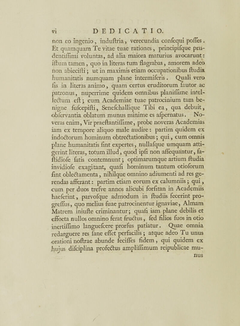 non co ingenio , induftria, verecundia confequi pofles. Et quamquam Te vitae tuae rationes, principifque pru- dentiftimi voluntas, ad alia maiora maturius avocarunt: iftum tamen , quo in literas tum flagrabas, amorem adeo non abiecifli; ut in maximis etiam occupationibus ftudia humanitatis numquam plane intermiferis. Quali vero iis in literas animo, quam certus eruditorum fautor ac patronus, nuperrime quidem omnibus planiflime intel- leCtum eft; cum Academiae tuae patrocinium tam be¬ nigne fufcepifti, Senefchallique Tibi ea, qua debuit, obfervantia oblatum munus minime es afpernatus. No¬ veras enim, Vir praeftantiflime, probe noveras Academias iam ex tempore aliquo male audire: partim quidem ex indoCtorum hominum obtrectationibus; qui, cum omnis plane humanitatis flnt expertes, nullafque umquam atti¬ gerint literas, totum illud, quod ipfl non aflequantur, fa- ftidiofe fatis contemnunt; optimarumque artium ftudia invidiofe exagitant, quali hominum tantum otioforum flnt obleCtamenta, nihilque omnino adiumenti ad res ge¬ rendas afferant: partim etiam eorum ex calumniis; qui, cum per duos trefve annos alicubi forfttan in Academiis haeferint, parvofque admodum in ftudiis fecerint pro- greflus, quo melius fuae patrocinentur ignaviae, Almam Matrem iniufte criminantur; quali iam plane debilis et effoeta nullos omnino ferat fruCtus, fed filios fuos in otio inertiflimo languelcere prorfus patiatur. Quae omnia redarguere res fane eflet perfacilis; atque adeo Tu unus orationi noftrae abunde fecifles fidem, qui quidem ex hujus difciplina profeCtus amplifiimum reipublicae mu-