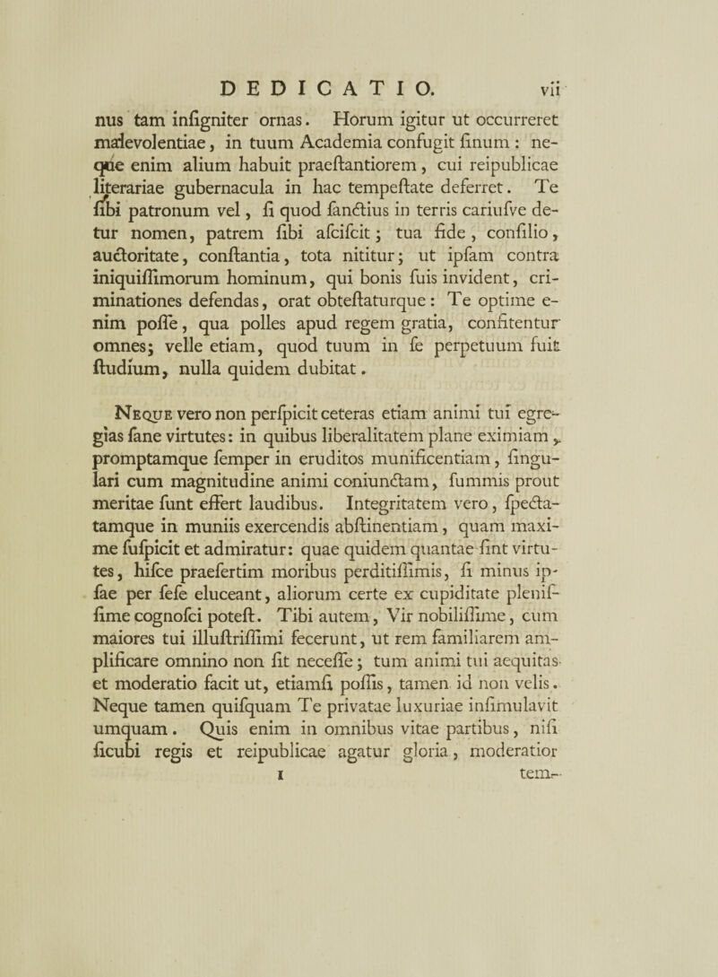 nus tam infigniter ornas. Horum igitur ut occurreret malevolentiae, in tuum Academia confugit finum : ne- qce enim alium habuit praeftantiorem, cui reipublicae literariae gubernacula in hac tempeftate deferret. Te fibi patronum vel, fi quod fan&ius in terris cariufve de¬ tur nomen, patrem fibi afcifcit; tua fide, confilio, auctoritate, conflantia, tota nititur; ut ipfam contra iniquiflimorum hominum, qui bonis fuis invident, cri¬ minationes defendas, orat obteftaturque : Te optime e- nim poffe, qua polles apud regem gratia, confitentur omnes; velle etiam, quod tuum in fe perpetuum fuit, ftudium, nulla quidem dubitat. Neque vero non perfpicit ceteras etiam animi tui egre¬ gias lime virtutes: in quibus liberalitatem plane eximiam promptamque femper in eruditos munificentiam, lingu¬ lari cum magnitudine animi coniundlam, fummis prout meritae funt effert laudibus. Integritatem vero, lpedta- tamque in muniis exercendis abftinentiam, quam maxi¬ me fufpicit et admiratur: quae quidem quantae fint virtu¬ tes, hifce praefertim moribus perditiflimis, fi minus ip- fae per fele eluceant, aliorum certe ex cupiditate plenifi fimecognofci poteft. Tibi autem, Vir nobiliflime, cum maiores tui illuftriflimi fecerunt, ut rem familiarem am¬ plificare omnino non fit neceffe; tum animi tui aequitas et moderatio facit ut, etiamfi pofiis, tamen id non velis. Neque tamen quifquam Te privatae luxuriae infimulavit umquam . Quis enim in omnibus vitae partibus, ni fi ficubi regis et reipublicae agatur gloria, moderatior i teim--