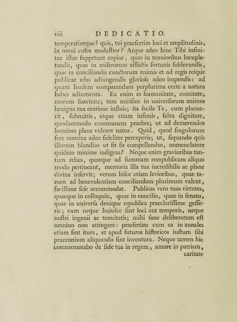 temperatiorque? quis, tui praefertim loci et amplitudinis, in omni cultu modeftior? Atque adeo hinc Tibi infini¬ tae iftae fuppetunt copiae, quas in tenuioribus locuple¬ tandis, quas in miferorum affii&is fortunis fublevandis, quas in conciliandis eundorum animis et ad regis reique publicae ufus adiungendis gloriofe adeo impendis: ad quam laudem comparandam perplurima certe a natura habes adiumenta. Ea enim es humanitate, comitate, morum fuavitate; tam mirifice in univerforum animos benigna tua oratione influis; ita facile Te, cum placue¬ rit , fubmittis, atque etiam infimis , falva dignitate, quodammodo communem praebes; ut ad demerendos homines plane videare natus. Quid , quod fingulorum fere nomina adeo fideliter perceperis; ut, fiquando quis illorum blandius ut fit fit compellandus, nomenclatore quidem minime indigeas? Neque enim gravioribus tan¬ tum rebus, quaeque ad fummam rempublicam aliquo modo pertineant, memoria illa tua incredibilis ac plane divina infervit; verum hifce etiam levioribus, quae ta¬ men ad benevolentiam conciliandam plurimum valent, facillime fefe accommodat. Publicas vero tuas virtutes, quaeque in colloquiis, quae in concilio, quae in fenatu, quae in univerfa denique republica praeclariflime gefle- ris; cum neque huiufce fint loci aut temporis, neque noftri ingenii ac tenuitatis; mihi fane deliberatum eft omnino non attingere: praefertim cum ea in annales etiam fint itura, et apud futuros hiftoricos iuftum libi praeconium aliquando fint inventura. Neque tamen hic commemorabo de fide tua in regem, amore in patriam, caritate /