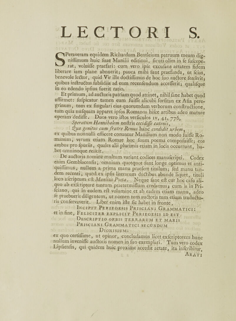LECTORI S. ‘ 11 a / ‘JlMOwOfl'! 8A ' M?030aiH I I TLJrA f- ! v ^ m enormis aunerfloV xahoo tt OIVATOO OV Q • t a SPeraveram equidem Richardum Bentleium patruum meum dig- nifiimum huic fuae Manilii editioni, ficuti olim in fe fufcepe- rat, voluifle praefari: cum vero ipfe excufans aetatem fidem liberare iam plane abnuerit; pauca mihi funt praefanda, ut fcias, benevole leCtor, quid Vir ille do&ifiimus de hoc fuo auCtore fenferit; quibus inftrudtus fubfidiis ad eum recenfendum acceflerit; qualifque in eo edendo ipfius fuerit ratio. Et primum, ad auCtoris patriam quod attinet, nihil fane habet quod affirmet: fufpicatur tamen eum fuifle alicubi forfitan ex Alia pere¬ grinum, tum ex lingulari eius quorumdam verborum conftruCtione, tum quia nufquam apparet ipfos Romanos hifce artibus adeo mature operam dedifle. Duos vero iftos verficulos iv, 41, 776, Speratum Hannibalem noftris cecidiffe cate?jis‘ Qua genitus cum fratre Remus hanc condidit urbem, ex quibus nonnulli efficere conantur Manilium non modo fu i fle Ro¬ manum, verum etiam Romae hoc fuum poema compofuifie; eos ambos pro fpuriis, quales alii plurimis etiam in locis occurrunt, ha¬ bet omninoque reiicit. De auCtoris nomine multum variant codices manufcripti. Codex enim Gemblacenfis, omnium quotquot funt longe optimus et anti- quifiimus, nullum a prima manu praefert titulum; fed manu tan¬ dem recenti, quod ex ipfis literarum du&ibus abunde liquet, tituli loco a fer ip tum eft Manlius Poeta. Neque fane efi: cur hoc cafu ali¬ quo ab exfcriptore tantum praetermifium credamus; cum is in Pri- fciano, qui in eodem efi; volumine et ab eadem etiam manu, adeo fe praebuerit diligentem, ut nomen tum auCtoris tum etiam traducto¬ ris confervaverit. Liber enim ifte fic habet in fronte Incipit Peri egesis Prisciani Grammatici: et in fine, Feliciter explicit Periegesis id est Descriptio orbis terrarum et maris Prisciani Grammatici secundum Dionisium: cx quo certiffime, ut opinor, concludamus licet exferiptorem hunc nullum invenifle auCtoris nomen in fuo exemplari. Tum vero codex Lipfienfis, qui quidem huic proxime accedit aetate, ita inferibitur, Arati