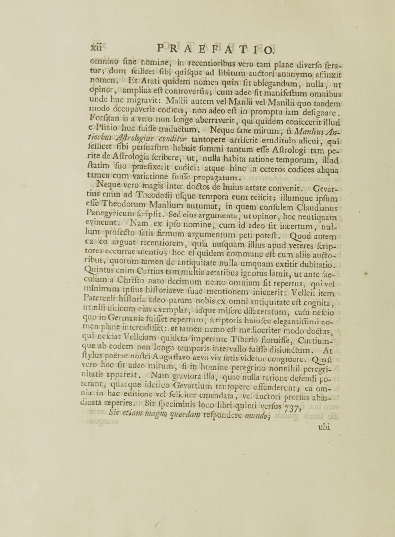 omnino fine nomine, in. recentioribus vero tam plane diverfo fera- turj dum fcilicet fibi quifque ad libitum audori anonymo affinxit nomen. Et Arati quidem nomen quin fit ablegandum, nulla ut opinor, amplius ed controverfia ; cum adeo fit manifeftum omnibus unde huc migravit: Mallii autem vel Manlii vel Manilii quo tandem modo occupaverit codices, non adeo ed in promptu iam defignare„ horlitan is a vero non longe aberraverit, qui quidem coniecerit illud e i linio huc fuiile tradudum. Neque fane mirum, f\ Manlius An- tiochus AJtrologiae conditor tantopere arriferit eruditulo alicui, qui icihcet fibi perluafum habuit fummi tantum effie Adrologi tam pe¬ rite de Aftrologia fcribere, ut, nulla habita ratione temporum, illud itatim fuo praefixerit codici: atque hinc in ceteros codices aliqua tamen cum variatione fuifle propagatum. . Neclue vero n^agis inter dodos de huius aetate convenit. Gevar- U}r S1.1111 ?d The°dofii ufque tempora eum reiicit ^ illumque ipfum elie Theodorum Manlium autumat, in quem confulem Claudianus i anegyncum fcriplit. Sed eius argumenta, ut opinor, hoc neutiquam evincunt. Nam. ex ipfo nomine, cum id adeo fit incertum, nul- um profedo latis firmum argumentum peti poted. Quod autem tx eo arguat recentioiem, quia nufquam illius apud veteres Icrip- tores occurrat mentio; hoc ei quidem commune ed cum aliis audo- nbus, quorum tamen de antiquitate nulla umquam extitit dubitatio. Qujntus enim Curtius tam multis aetatibus ignotus latuit, ut ante fae- culum a Chrifto nato decimum nemo omnium fit repertus, qui vel minimam ipfius hifioriaeve fuae mentionem iniecerit: Velleii item, I aterculi hidoria adeo parum nobis ex omni antiquitate ed cognita Ut ni.li ^Jcum eius exemplar, idque mifere dilaceratum, cafu nefcio quo in Germania fuiliet repertum, fcriptoris huiufce elegantiffimi no¬ men plane intercidiffiet: et tamen nemo efi mediocriter modo dodus qui nelciat Velleium quidem imperante Tiberio floruiffe, Curtium- que ab eodem non longo temporis intervallo fuiffie disiundum. At tyius poetae nodri Augudaeo aevo vix fatis videtur congruere. Quali vero hoc fit adeo mirum, fi in homine peregrino nonnihil peregri¬ nitatis appareat. . Nam graviora illa, quae nulla ratione defendi po¬ terant, quaeque idcirco Gevartium tantopere offenderunt; ea om- ma in hac editione vel feliciter emendata, vel audori prorfus abiu- oicata reperies. Sit fpecirninis loeo libri quinti verfus 7-7, b/c etiam magno quaedam relpondere mundo5 ubi