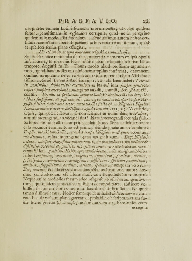 ubi praeter omnem Latini fermonis morem poeta, ut vulgo quidem fertur, penultimam in refpondere corripuit; quod ne in peregrino quidem ullo modo eliet ferendum. Etuditifiimus autem editor cer- tiffima coniedtura laboranti poetae hic fubvenit: repofuit enim, quod et ipfe loci fenfus plane efflagitat, Sic etiam in magno quaedam refpublica mundo ejl. Sed taedet hifce refutandis diutius immorari; nam tum ex ipfa operis infcriptione, tum ex aliis locis infinitis abunde liquet audtorem hunc tempore Augufii fuifle. Unum modo aliud proferam argumen¬ tum, quod hanc noftram opinionem amplius confirmat, et omnem omnino fcrupulum de ea re videtur eximere, ex eiufdem Viri doc- tiffimi notis ad Terentii Andriam ii, i, 20, ubi haec habet: Veteres in nominibus fubjlantivis exeuntibus in ius vel ium femper genitivos- cafus i Jimplici efferebant; numqUam auxilii, confilii, &c. fed auxili, confili. Primus ex poetis qui hodie extant Propertius bis vel ter, O- vidius faepiffime, et pojl eum alii omnes geminum ii ufurpant: fub Au- gujli Jcilicet fenefcentis aetate mutatio illa fati a efi. Nigidius Figulus Romanorum a Varrone dotiiffimus apud Gellium xiii, 25, Voculatio, inquit, qui poterit fervari, fi non fciemus in nominibus, ut Valeri, utrum interrogandi an vocandi fint? Nam interrogandi fecunda fylla- ba luperiore tono efi quam prima, deinde noviffima deficitur: at in cafu vocandi fummo tono efi: prima, deinde gradatim defcendunt. Fxplicante ibidem Gellio, voculatio apud Nigidium efl quem accentum nos dicimus; cafus interrogandi quem nos genitivum. Ergo Nigidii aetate, qui poft Augufium natum vixit, in nominibus in ius nulla erat dif initio vocativi et genitivi nifi /olo accentu: a retlo Valerius voca¬ tivus Valeri, genitivus Valeri pronuntiabatur. Cum igitur Nofier habeat confihum, auxilium, ingenium, imperium, pretium, vitium, principium, connubium, coniugium, /ol/lituim , Jpatium, hcfpitium, officium, fupplicium, /ludium, odium, /polium; numquam vero con- Jilii, auxilii, &c. licet ceteris cafibus obliquis faepiffime utatur: om¬ nino concludendum efi illum vixifie ante hunc inducfium morem. Neque enim credibile efi eum adeo religiofe ab ufu horum genitivo¬ rum, qui quidem tantas fibi attulifient commoditates, abfiinere vo~ luifie, fi quidem fibi ex more fui faeculi iis uti licuifiet. Ne quid tamen diffimulemus, Nofier femel quidem habet dodecatemorii: cum vero hoc fit verbum plane graecum, probabile efi fcriptum etiam fu- iffe literis graecis fafcmbrspoph 3 utcumque vero fit, haec unica certe exceptio»