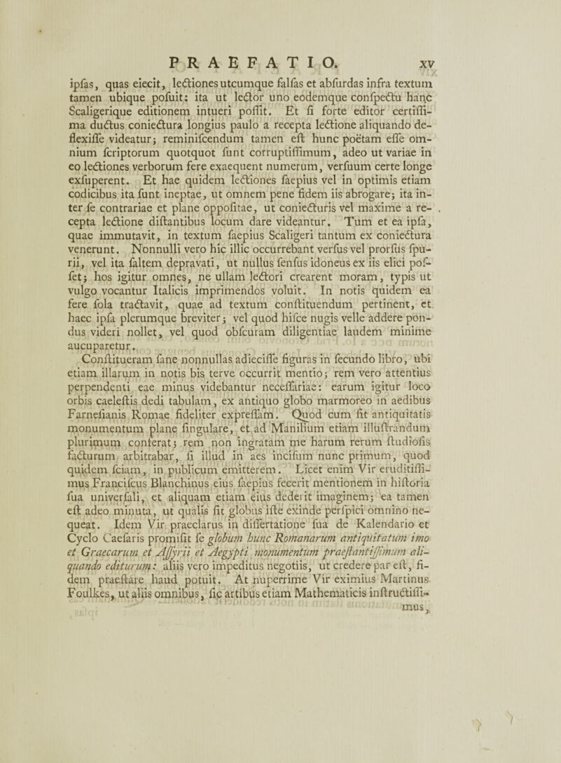 ipfas, quas eiecit, ledtiones utcumque falfas et abfurdas infra textum tamen ubique pofuit: ita ut ledlor uno eodemque confpedtu hanc Scaligerique editionem intueri poflit. Et ii forte editor certifii- ma dudtus coniedtura longius paulo a recepta ledtione aliquando de- fiexifie videatur j reminifcendum tamen eft hunc poetam efle om¬ nium fcriptorum quotquot funt corruptifiimum, adeo ut variae in eo ledtiones verborum fere exaequent numerum, verfuum certe longe exfuperent. Et hae quidem ledliones faepius vel in optimis etiam codicibus ita funt ineptae, ut omnem pene fidem iis abrogare; ita in¬ ter fe contrariae et plane oppofitae, ut coniedturis vel maxime a re¬ cepta ledtione diftantibus locum dare videantur. Tum et ea ipfa, quae immutavit, in textum faepius Scaligeri tantum ex coniedtura venerunt. Nonnulli vero hic illic occurrebant verfus vel prorfus fpu- rii, vel ita faltem depravati, ut nullus fenfus idoneus ex iis elici pofi- fet; hos igitur omnes, ne ullam ledtori crearent moram, typis ut vulgo vocantur Italicis imprimendos voluit. In notis quidem ea fere fola tradlavit, quae ad textum conftituendum pertinent, et haec ipfa plerumque breviter; vel quod hifce nugis velle addere pon¬ dus videri nollet, vel quod obfcuram diligentiae laudem minime aucuparetur. Conftitueram fane nonnullas adiecifie figuras in fecundo libro, ubi etiam illarum in notis bis terve occurrit mentio; rem vero attentius perpendenti eae minus videbantur necefifariae: earum igitur loco orbis caeleftis dedi tabulam, ex antiquo globo marmoreo in aedibus Farnefianis Romae fideliter exprefiam. Quod cum fit antiquitatis monumentum plane fingulare, et ad Manilium etiam illuflrandum plurimum conferat ; rem non ingratam me harum rerum ftudiofis fadturum arbitrabar, fi illud in aes incifum nunc primum, quod quidem fciam, in publicum emitterem. Licet enim Vir eruditifii- mus Francifcus Blanchinus eius faepius fecerit mentionem in hifioria fua univerfali, et aliquam etiam eius dederit imaginem; ea tamen eft adeo minuta, ut qualis fit globus ifte exinde perlpici omnino ne¬ queat. Idem Vir praeclarus in difiertatione fua de Kalendario et Cyclo Caefaris promifit fe globum hunc Roma?iarum antiquitatum imo et Graecarum et AJjyrii et Aegypti monumentum praeftantijjimum ali¬ quando editurum: aliis vero impeditus negotiis, ut credere par efi:, fi¬ dem praedare haud potuit. At nuperrime Vir eximius Martinus Foulkes, ut aliis omnibus, fic artibus etiam Mathematicis inftru&ifiu* mus.