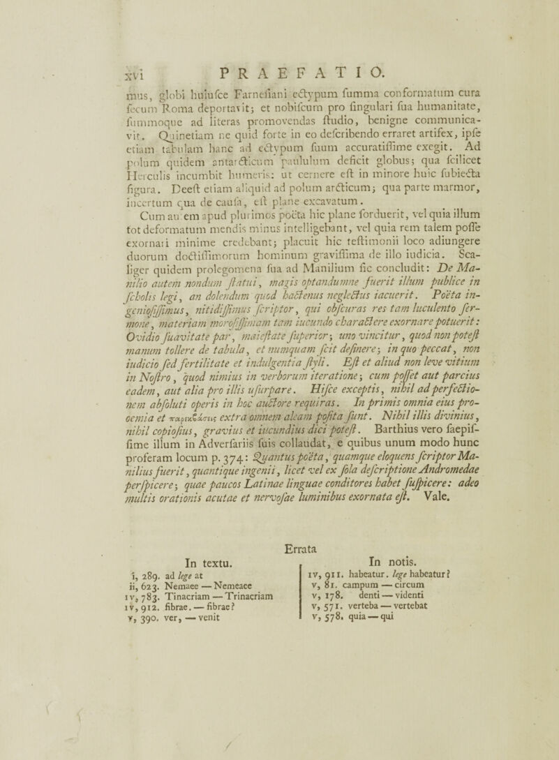 mus, globi huiufce Farnefiani edypum fumma conformatum cura fecum Roma deportavit; et nobifcum pro lingulari fua humanitate, fummoque ad literas promovendas ftudio, benigne communica¬ vit. Qninetiam ne quid forte in eo defcribendo erraret artifex, ipfe etiam tabulam hanc ad ectypum fuum accuratiffime exegit. Ad polum quidem antardicum paululum deficit globus; qua fcilicet He i culis incumbit humeris: ut cernere elt in minore huic fubieda figura. Deefi: etiam aliquid ad polum ardicum; qua parte marmor, incertum qua de cauta, elt plane excavatum. Cum au:em apud plurimos poeta hic plane forduerit, vel quia illum tot deformatum mendis minus intelligebant, vel quia rem talem pofle exornari minime credebant; placuit hic teflimonii loco adiungere duorum dodiffimorum hominum graviflima de illo indicia. Sca- liger quidem prolegomena fua ad Manilium fic concludit: De Ma¬ nilio autem nondum flatui, magis optandumne fuerit illum publice in fcbolis legi, an dolendum quod hactenus ncglettits iacuerit. Poeta in- geniofifimus, nitidi fimus fer i for, qui obfcuras res tam hiculent o fer- mone \ materiam moroffiniam tam iucundo char attere exornare potuerit: Ovidio fuavitate par, imi cflat e Juperior-y uno vincitur, quod nonpotefl manum tollere de tabida, et numquam fcit definere-, in quo peccat, non iudicio fed fertilitate et indulgentia flyli. Ef et aliud non leve vitium in Noflro, quod nimius in verborum iteratione; cum poffet aut parcius eadem, aut alia pro illis ufurpare. Hifce exceptis, nihil adperfettio- nem abfoluti operis in hoc aiittore requiras. In primis omnia eius pro¬ oemia et TrccpiyXxrets extra omnem aleam pofita funt. Nihil illis divinius, nihil copiofms, gravius et iucundius dici potef. Barthius vero faepif- fime illum in Adverfariis fuis collaudat, e quibus unum modo hunc proferam locum p. 374: Quantus poeta, quamque eloquens feriptor Ma¬ niliusfuerit, quantique ingenii, licet vel ex fola deferiptione Andromedae perfpicere; quae paucos Latinae linguae conditores habet fujpicere: adeo multis orationis acutae et nervofae luminibus exornata ef. Vale. Errata In textu. In notis. 5, 289. ad lege at ii, 623. Nemaee—Nemeaee iv, 783. Tinacriam —Trinacriam iv, 912. fibrae. — fibrae? y, 390. ver, — venit iv, 911. habeatur, lege habeatur? v, 81. campum—circum v, 178. denti — videnti v, 571. verteba — vertebat v, 578. quia — qui