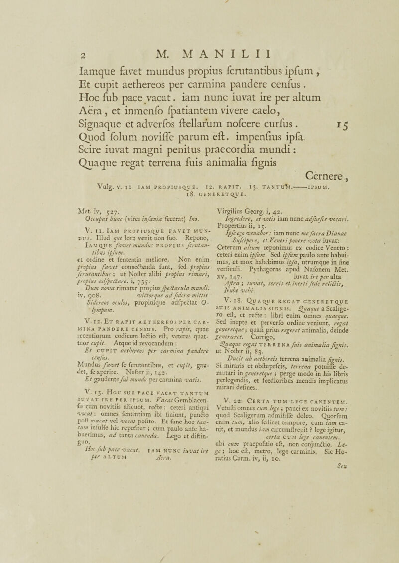 Iamque favet mundus propius fcnitantibus ipfum , Et cupit aethereos per carmina pandere cenfus. EIoc fub pace vacat. iam nunc iuvat ire per altum Aera , et inmenfo fpatiantem vivere caelo, Signaque et adverfos ftellarum nofcere curfus. 15 Quod folum noviffe parum eft. impeniius ipfa Scire iuvat magni penitus praecordia mundi: Quaque regat terrena fuis animalia fignis Cernere, Vulg. V. II, IAM PROPIUS Q_U E. 12. RAPIT. 13. TANTULI.-IPSUM. l8, GENERETQUE. Met. Iv, 527. Occupat hunc (vires infania fecerat) Ino. V. 11. Iam profiusque favet mun¬ dus. Illud que loco venit non fuo. Repono, Iam qu e favet mundus propius fcrutan¬ tibus ipfum. et ordine et lententia meliore. Non enim propius favet connedlenda funt, fed propius fcrut antibus ; ut Noller alibi propius rimari, propius adfpeClare, i, 735: Dum nova rimatur propius fpeBacula mundi. 5v, 908. v ititor que ad fidcra mittit Sidereos oculos, propiulque adfpedlat O- lympuni. V. 12. Et rapit aethereos per car¬ mina pandere census. Pro rapit, quae recentiorum codicum ledlio eft, veteres quat¬ tuor cupit. Atque id revocandum : Et cupit aethereos per carmina pandere cenfus. Mundus favet fe fcrut-antibus, et cupit, gau¬ det, feaperire. Nofter ii, 142. Et gaudente fui mundo per carmina vatis. V. 13. Hoc SUR PACE VACAT TANTUM iuvat ire per ipsum. VacatGemblacen- fis cum novitiis aliquot, redle: ceteri antiqui vocat: omnes fententiam ibi finiunt, pundto poli vacat vel vocat pofito. Et fane hoc tan¬ tum inlulfe hic repetitur ; cum paulo ante ha¬ buerimus, ad tanta canenda. Lego et diftin- guo. Hoc fub pace vacat, iam nunc iuvat ire per altu m Aera. Virgilius Georg. i, 42. Ingredere, et votis iam nunc adfuefce vocari. Propertius ii, 13. Ipfeego venabor: iam nunc mefacra Dianae Sufcipere, et Veneri ponere vota iuvat': Ceterum altum reponimus ex codice Veneto : ceteri enim ipfum. Sed ipfum paulo ante habui¬ mus, et mox habebimus ipfa, utrumque in fine verficuli. Pythagoras apud Nafonem Met. xv, 147. iuvat ire per alta Afra; iuvat, terris et inerti fede relidis, Nube vehi. V. 18. Quaque recat generetqjje su i s animalia signis, fhiaque a Scalige- ro eft, et redle : libri enim omnes quaeque. Sed inepte et perverfo ordine veniunt, regat generet que; quafi prius regeret animalia, deinde generaret. Corrigo, Quaque regat terrena fuis animalia fignis. ut Nofter ii, 83. Ducit ab aethereis terrena animalia fignis. Si miraris et obllupefcis, terrena potuifie de¬ mutari in generet que ; perge modo in his libris perlegendis, et foedioribus mendis implicatus mirari defines. V. 22-. Certa tum lege canentem. Vetufti omnes cum lege; pauci ex novitiis tum: quod Scaligerum admififle doleo. Quorfum enim tum, alio fcilicet tempore, cum iam ca¬ nit, et mundus iam circumftrepit ? lege igitur, certa cum lege canentem. ubi cum praepofitio eft, non conjundlio. Le¬ ge ; hoc eft, metro, lege carminis, Sic Ho¬ ratius Carm. iv, ii, 10. Seu