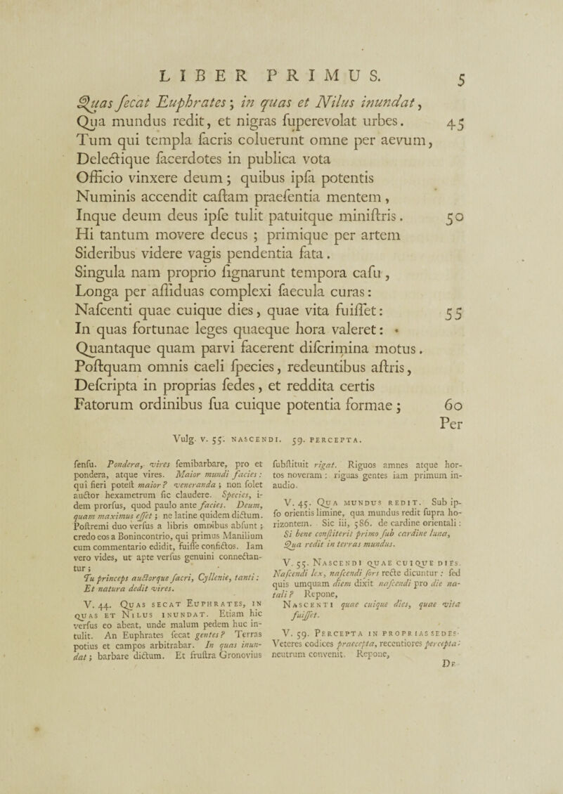 littas fecat Euphrates ; in quas et Nilus inundat, Qua mundus redit, et nigras fuperevolat urbes. Tum qui templa facris coluerunt omne per aevum Deledtique facerdotes in publica vota Officio vinxere deum; quibus ipfa potentis Numinis accendit caftam praefentia mentem, Inque deum deus ipfe tulit patuitque miniftris. Hi tantum movere decus ; primique per artem Sideribus videre vagis pendentia fata. Singula nam proprio lignarunt tempora cafu, Longa per affiduas complexi faecula curas: Nafcenti quae cuique dies, quae vita fuiffet: In quas fortunae leges quaeque hora valeret: • Quantaque quam parvi facerent difcrimina motus. Poftquam omnis caeli fpecies, redeuntibus aftris, Defcripta in proprias fedes, et reddita certis Fatorum ordinibus fua cuique potentia formae \ Vulg. V. 55. NASCENDI. 59. PERCEPTA. 45 60 Per fenfu. Pondera, vires femibarbare, pro et pondera, atque vires. Maior mundi facies : qui fieri potell maior ? veneranda ; non folet auftor hexametrum fic claudere. Species, i- dem prorfus, quod paulo ante facies. Deum, quam maximus ejfet ne latine quidem dicflum. Poftremi duo verfus a libris ommbus abfunt; credo eos a Bonincontrio, qui primus Manilium cum commentario edidit, fuiffe confi&os. Iam vero vides, ut apte verfus genuini connedten- tur; Pu princeps audior que facri, Cyllenie, tanti: Et natura dedit vires. V. 44. Quas secat Euphrates, in quas et Nilus inundat. Etiam hic verfus eo abeat, unde malum pedem huc in¬ tulit. An Euphrates fecat gentes? Terras potius et campos arbitrabar. In quas inun¬ dat ; barbare didtum. Et fruftra Gronovius fubflituit rigat. Riguos amnes atque hor¬ tos noveram : riguas gentes iam primum in¬ audio. V. 45. Qua mundus redit. Sub ip- fo orientis limine, qua mundus redit fupra ho- rizontem. Sic iii, 586. de cardine orientali: Si bene confiterit primo fub cardine luna, fua redit in terras mundus. V. 55. Nascendi quae cuique dies, Nafcendi lex, nafcendi fors recle dicuntur : fed quis umquam diem dixit nafcendi pro dic na¬ tali ? Repone, Nascenti quae cuique dies, quae vita fuiffet. V. 59. Percepta in propr ias sedes- Veteres codices praecepta, recentiores percepta t neutrum convenit. Repone, Dr