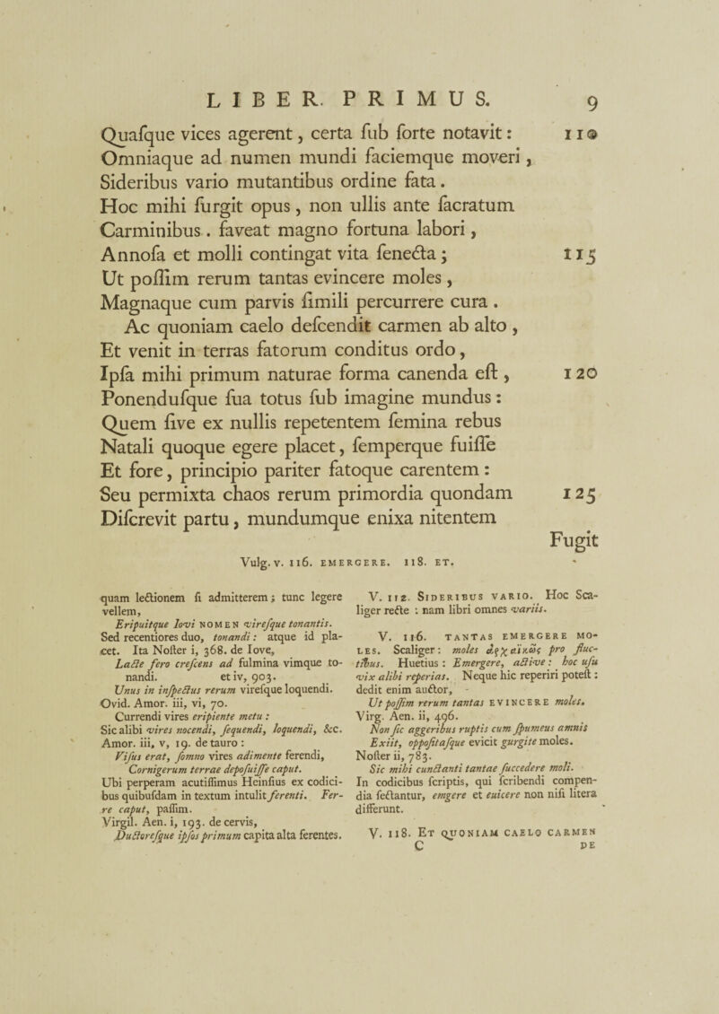 Quafque vices agerent, certa fub forte notavit: 11 © Omniaque ad numen mundi faciemque moveri, Sideribus vario mutantibus ordine fata. Hoc mihi furgit opus, non ullis ante facratum Carminibus. faveat magno fortuna labori, Annofa et molli contingat vita fene&a; 115 Ut poflim rerum tantas evincere moles, Magnaque cum parvis limili percurrere cura . Ac quoniam caelo defcendit carmen ab alto , Et venit in terras fatorum conditus ordo, Ipfa mihi primum naturae forma canenda eft , 120 Ponendufque fua totus fub imagine mundus: Quem fi.ve ex nullis repetentem femina rebus Natali quoque egere placet, femperque fuiffe Et fore, principio pariter fatoque carentem : Seu permixta chaos rerum primordia quondam 125 Difcrevit partu, mundumque enixa nitentem Fugit Vulg. V. Il6. EMERGERE. I 1 S. ET. quam le£lionem fi. admitterem; tunc legere V. nz. Sideribus vario. Hoc Sca- vellem, liger refte : nam libri omnes variis. Erifuitque lovi nomen vire/que tonantis. Sed recentiores duo, tonandi: atque id pia- V. 116. tantas emergere mo- cet. Ita Nofter i, 368. de Iove, les. Scaliger: moles J,q%o.iKoo<; pro fiuc- Lafte fero crefcens ad fulmina vimque to- tlbus. Huetius : Emergere, adlive : hoc ufu nandi. etiv, 903. vix alibi referias. Neque hic reperiri poteft : Unus in infpeSius rerum virefque loquendi. dedit enim auftor, - Ovid. Amor, iii, vi, 70. Utpojjim rerum tantas evincere moles. Currendi vires eripiente metu : Virg. Aen. ii, 496. Sic alibi vires nocendi, fequendi, loquendi, &c. Non fic aggeribus ruptis cum fputneus amnis Amor, iii, v, 19. de tauro : Exiit, oppofetafque evicit gurgite moles. Vifus erat, fomno vires adimente ferendi, Nofter ii, 783. Cornigerum terrae depofuiffe caput. Sic mihi eundianti tantae fuccedere moli. Ubi perperam acutiflimus Heinlius ex codici- In codicibus feriptis, qui feribendi compen- bus quibufdam in textum intulit ferenti. Fer- dia feftantur, etngere et euicere non nifi litera re caput, paflim. differunt. Virgil. Aen. i, 193. de cervis, Dudloreftque ipfos capita alta ferentes. V. 118. Et quoniam caelo carmen