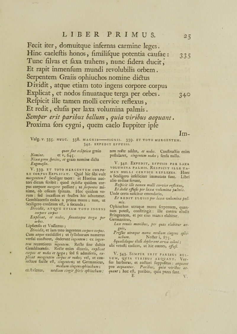 Fecit iter, domuitque infernas carmine leges. Hinc caeleftis honos, ilmilifque potentia caulae: 335 Tunc Ulvas et laxa trahens, nunc iidera ducit, Et rapit inmenfum mundi revolubilis orbem. Serpentem Graiis ophiuchos nomine di&us Dividit, atque etiam toto ingens corpore corpus Explicat, et nodos finuataque terga per orbes. 340 Relpicit ille tamen molli cervice reflexus, Et redit, elulls per laxa volumina palmis. Semper erit paribus bellum , quia viribus aequant. Proxima fors cygni, quem caelo Iuppiter iple I m- Vulg. V. 335. HUIC. 338. MAGNIS-SIGNIS. 339. ET TOTO MERGENTEM. 342. EXPEDIT EFFUSIS. quae Jint ecliptica graio Nomine. et v, 64;. Nixa genu fpecies, et graio nomine difla Engonajin. V. 339. ET TOTO MERGENTEM COR PO ■ re corpus Explicat. Quid hic libi vult mergentem ? Scaliger tacet: at Huetius auc¬ tori dicam fcribit: quod infeSa quidem cor¬ pus corpore mergere poflunt; at /erpentes mi¬ nime, ob ofteam fpinam. Hoc quidem ve¬ rum : fed incaffum et fr-uftra hic adnotatur. Gemblacenfis codex a prima manu ; non, ut Scaligero creditum eft, a fecunda; Dividit, A T QJJ E ETIAM TOTO INGENS corpore corpus Explicat, et nodos, Jinuataque terga per orbes. Lipfienfis et Voftianus; Dividit, et iam toto ingentem corpore corpus. Cum atque excidiftet; ut fyllabarusn numerus verfui conftaret, dederunt ingentem : ex ingen¬ tem recentiores ingentem. Re fle fine dubio Gemblacenfis. Refle enim dixeris, explicat corpus et nodos et terga; fed fi admiferis, ex¬ plicat mergentem corpus et nodos; vel, ut con- ieflare facile eft, cingentem-, ut Germanicus, medium cingens Ophiuchum; et Avienus, medium cingit /piris Ophiuchum: non recte addas, et nodos. Conftruftio enim poftularet, cingentem nodos ; fenfu nullo. V. 342. Expedit, effusis per laxa VOLUMINA PALMIS. RESPICIT ILLE TA¬ MEN MOLLI CERVICE REFLEXUS. Haec a Scaligero infeliciter immutata funt. Libri alio ordine ferunt, Refpicit ille tamen molli cervice reflexus, Et dedit ejfufls per laxa volumina palmis. Unde certa nafcitur emendatio, Et redit elusis per laxa volumina pal¬ mis. Ophiuchus utraque manu ferpentem, quan¬ tum poteft, conftringit: ille contra eludit ftringentem, et per eius manus elabitur. Germanicus, Lux tenuis inanibus, per quas elabitur an¬ guis, Pre/fus utraque manu medium cingens Ophi¬ uchum. Nofter i, 875. Squalidaique eluli deplorant arva colossi ; ubi vetufti codices, ut hic omnes, eflifl. V. 343. Semper erit paribus bel¬ lum, QJIIA VIRIBUS A E Q4I A N T . Ver- fus barbarus, et audlori fuppofitus: aequant pro aequantur. Paribus, quia viribus ae¬ quant ; hoc eft, paribus, quia pares funt. 1