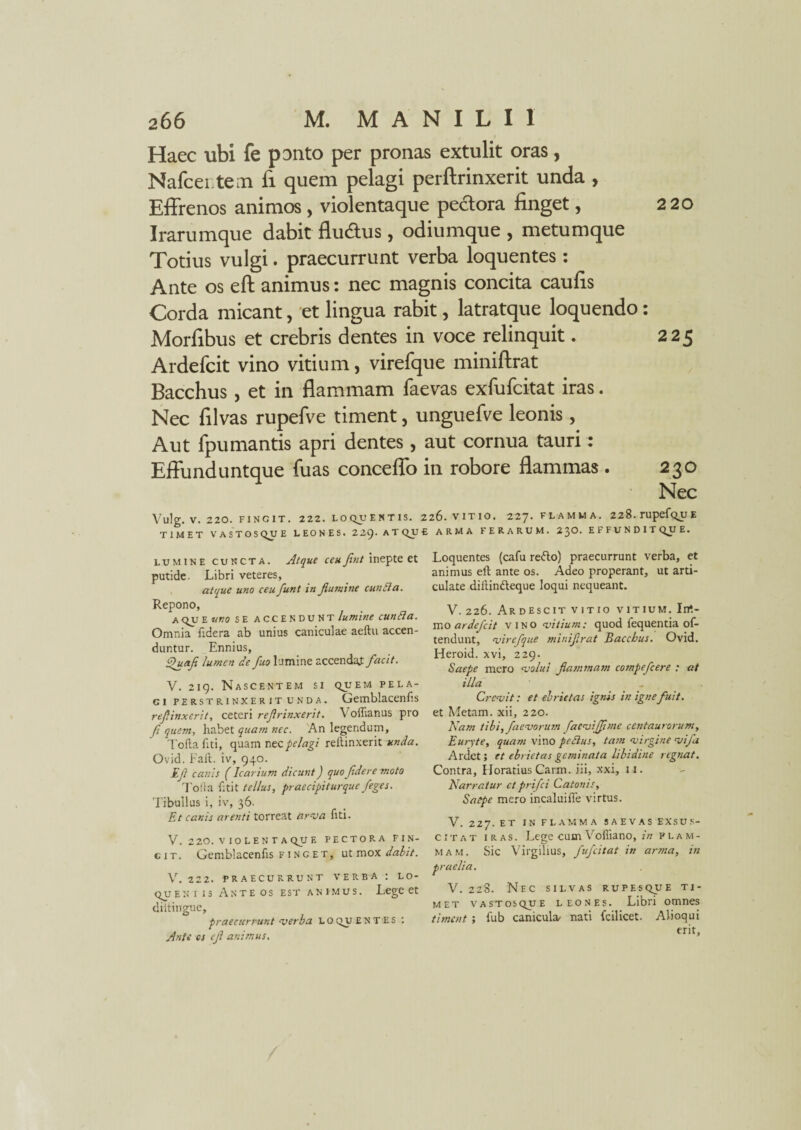 Haec ubi fe ponto per pronas extulit oras, Nalcentem fi quem pelagi perftrinxerit unda , Effrenos animos, violentaque pectora linget, 220 Irarumque dabit flu&us, odiumque , metumque Totius vulgi. praecurrunt verba loquentes: Ante os eft animus: nec magnis concita caulis Corda micant, et lingua rabit, latratque loquendo: Morlibus et crebris dentes in voce relinquit. 225 Ardefcit vino vitium, virefque miniftrat Bacchus , et in flammam laevas exfufcitat iras. Nec lilvas rupefve timent, unguefve leonis, Aut fpumantis apri dentes, aut cornua tauri: Effunduntque fuas conceffo in robore flammas . 230 Nec Vulg. V. 220. FINGIT. 222. LOQUENT1S. 226. VITIO. 227. FLAMMA. 228.rupefQU£ TIMET VASTOSQUE LEONES. 2Zi). ATQUE ARMA FERARUM. 23O. EFFUNDIT QU E. lumine cuncta. Atque ceufint inepte et putide. Libri veteres, atque uno ceu funt in flumine euntia. Repono, a QUE uno SE accendunt/km; euntia. Omnia fxdera ab unius caniculae aeftu accen¬ duntur. Ennius, Ehsafi lumen de fuo lumine accendat facit. V. 219. Nascentem si quem pela¬ gi perstrinxerit unda. Gemblacenfis refiinxerit, ceteri ref vinxerit. Voftianus pro fi quem, habet quam nec. An legendum, Toflafiti, quam nec pelagi reftinxerit unda. Ovid. Fait. iv, 940. Ef canis (Icarium dicunt) quo fidere moto To!ta fitit tellus, praecipiturque figes. Tibullus i, iv, 36. Et canis arenti torreat arma fiti. V. 220. violentaque pectora fin¬ git. Gemblacenfis f i n g e t, ut mox dabit. V. 222. praecurrunt verba : lo- queniis Anteos est animus. Lege et diitingue, praecurrunt merba L o qu entes : Ante os tfi animus. Loquentes (cafu redo) praecurrunt verba, et animus eft ante os. Adeo properant, ut arti¬ culate dillindeque loqui nequeant. V. 226. Ardescit vitio vitium. Irrt- mo ardefiit vino mitium: quod fequentia of- tendunt, mirefque minifirat Bacchus. Ovid. Heroid. xvi, 229. Saepe mero molui flammam compeficere : at illa Cremit: et ebrietas ignis in igne fuit. et Metam, xii, 220. Nam tibi,faemorum faemiffime centaurorum, Euryte, quam vino petlus, tam mirgine mifa Ardet; et ebrietas geminata libidine regnat. Contra, Horatius Carm. jii, xxi, 11. Narratur et prifii Catonis, Saepe mero incaluifie virtus. V. 227. et in flamma saevas exsus¬ citat iras. Lege cum Vofiiano, in flam¬ mam. Sic Virgilius, fufeitat in arma, in praelia. V. 228. Nec silvas rupes que ti¬ met vastosque leones. Libri omnes timent ; fub canicula- nati fcilicet. Alioqui erit,