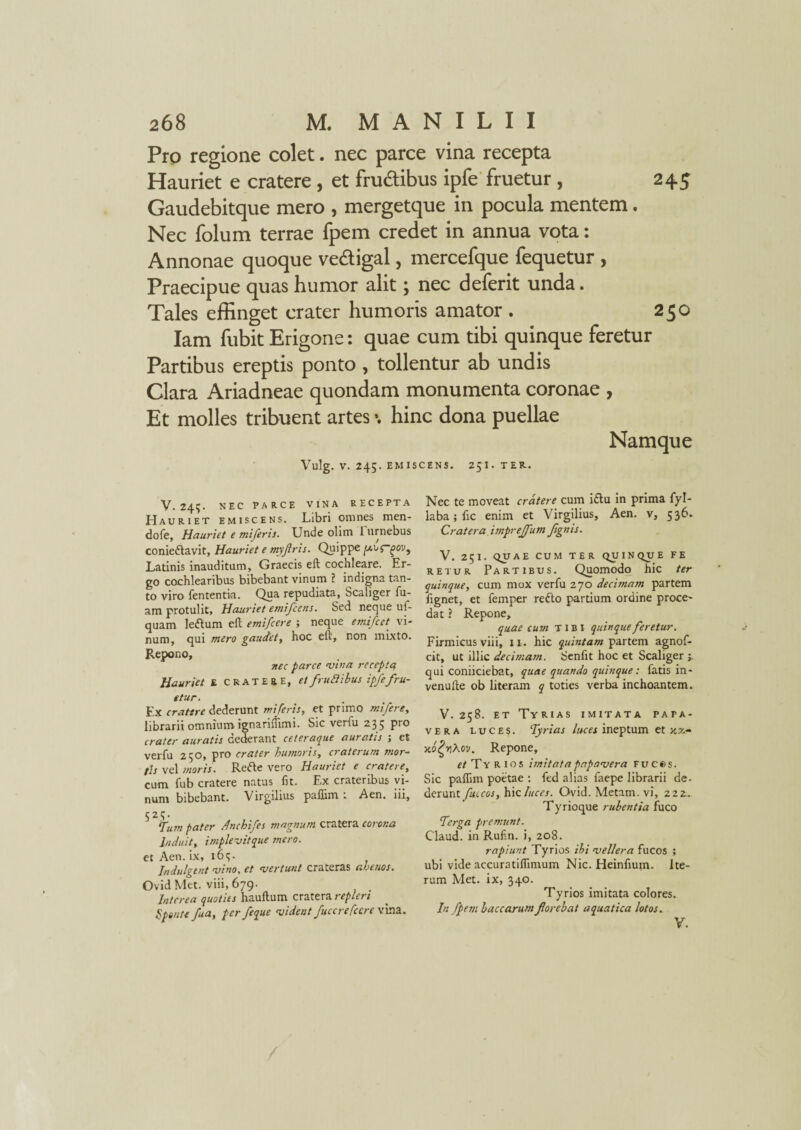 Pro regione colet. nec parce vina recepta Hauriet e cratere, et frudibus ipfe fruetur , 245 Gaudebitque mero , mergetque in pocula mentem. Nec folum terrae fpem credet in annua vota: Annonae quoque ve&igal, mercefque fequetur , Praecipue quas humor alit; nec deferit unda. Tales effinget crater humoris amator . 250 Iam fubit Erigone: quae cum tibi quinque feretur Partibus ereptis ponto , tollentur ab undis Clara Ariadneae quondam monumenta coronae , Et molles tribuent artes \ hinc dona puellae Namque Vulg. V. 245. EMISCENS. 25I. TER. V. 24?. NEC PARCE VINA RECEPTA Hauriet emiscens. Libri omnes men- dofe. Hauriet e miferis. Unde ohm I urnebus conie&avit, Hauriet e myfiris. Quippe Latinis inauditum, Graecis eft cochleare. Er¬ go cochlearibus bibebant vinum ? indigna tan¬ to viro fententia. Qua repudiata, Scaliger fu- am protulit. Hauriet emifcens. Sed neque uf- quam leftum eft emifcere ; neque emifcet vi¬ num, qui mero gaudet, hoc eft, non mixto. Repono, nec parce <vina recepta Hauriet E cratere, et fruti ibus ipfe fru¬ etur. Ex cratere dederunt miferis, et primo mifere, librarii omnium ignariflimi. Sic verfu 2.35 Pro crater auratis dederant ceteraque auratis ; et verfu 250, pro crater humoris, craterum mor¬ tis vel moris. Retfte vero Hauriet e cratere, cum fub cratere natus fit. Ex crateribus vi¬ num bibebant. Virgilius paflim ; Aen. iii, 523. Tum pater Anchifes magnum cratera corona Induit, implevitque mero. et Aen. ix, 163. Indulgtnt ‘vino, ct evertunt cratcrss czhenos. Ovid Met. viii, 679. Interea quoties hauftum cratera repleri hpente fua, per feque vident fuccrefccre vina. Nec te moveat cratere cum idlu in prima fyl- laba; fic enim et Virgilius, Aen. v, 536. Cratera impreffum fignis. V. 251. QUAE CUM TER QUINQUE FE retur Partibus. Quomodo hic ter quinque, cum mox verfu 270 decimam partem fignet, et femper reflo partium ordine proce- dat ? Repone, quae cum tibi quinque feretur. Firmicus viii, 11. hic quintam partem agnof- cit, ut illic decimam. Senfit hoc et Scaliger j, qui coniiciebat, quae quando quinque: fatis in- venufte ob literam q toties verba inchoantem. V. 258. et Tyrias imitata papa¬ vera luce?. Tyrias luces ineptum et )tx- xo^Aov. Repone, et Ty R 105 imitata papavera Fuces. Sic paflim poetae : fed alias faepe librarii de- derunt fuccos, \i\c.luces. Ovid. Metam, vi, 222:. Tyrioque rubentia fuco Terga premunt. Claud. in Rufin. i, 208. rapiunt Tyrios ibi vellera fucos ; ubi vide accuratiflimum Nic. Heinfium. Ite¬ rum Met. ix, 340. Tyrios imitata colores. In fpem baccarum florebat aquatica lotos..