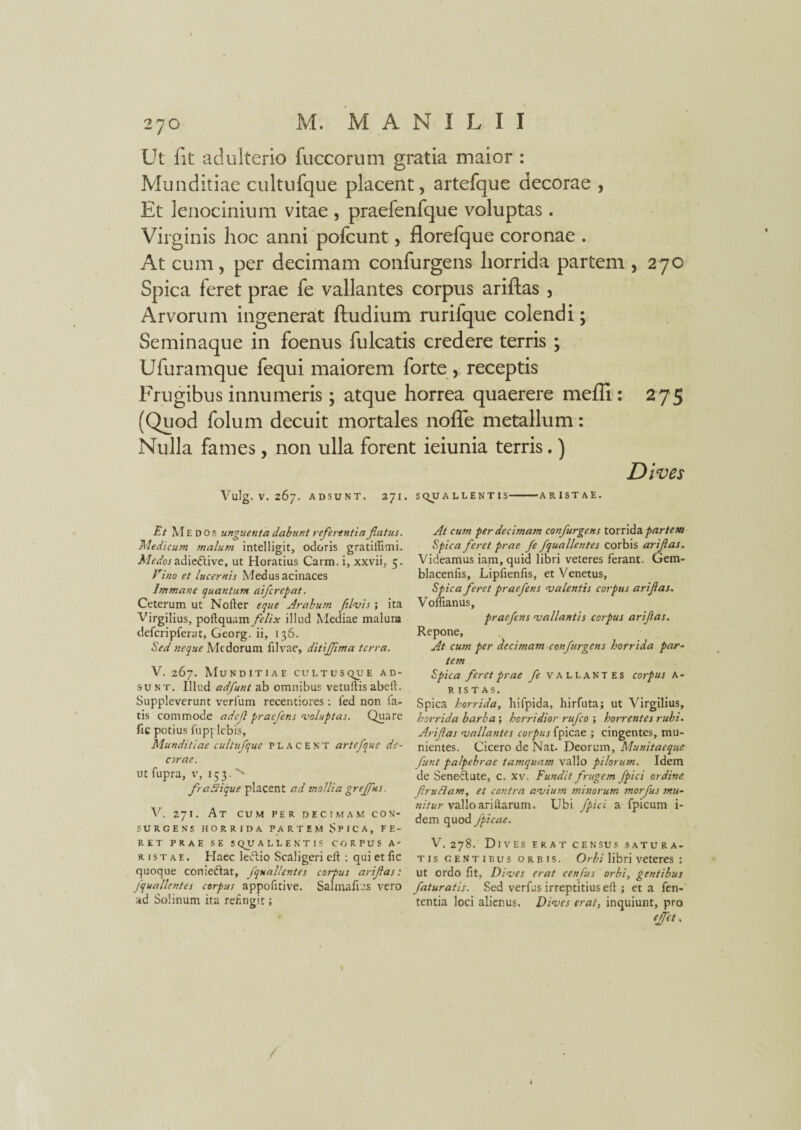 Ut fit adulterio fuccorum gratia maior : Munditiae cultufque placent, artefque decorae , Et lenocinium vitae, praefenfque voluptas. Virginis hoc anni pofcunt, florefque coronae . At cum, per decimam confurgens horrida partem , 270 Spica feret prae fe vallantes corpus ariftas , Arvorum ingenerat ftudium rurifque colendi; Seminaque in foenus fu Icatis credere terris ; Ufuramque fequi maiorem forte , receptis Frugibus innumeris; atque horrea quaerere meffi: 275 (Quod folum decuit mortales noffe metallum: Nulla fames, non ulla forent ieiunia terris.) Dives Vulg. V. 267. ADSUNT. 371. SQUALLENTIS-ARISTAE. Et Medos unguenta dabunt referentia fatus. Medicum malum intelligit, odoris gratillimi. A/f^wadicftive, ut Horatius Carm. i, xxvii. 5. Vino et lucernis Medus acinaces Immane quantum aifcrepat. Ceterum ut Nofter eque Arabum filiis; ita Virgilius, poftquam felix illud Mediae malunj defcripferat, Georg. ii, 136. Sed neque Medorum filvae, ditijfma terra. V. 267. Munditiae cultusque ad¬ sunt. Illud adfunt ab omnibus vetuftis abeft. Suppleverunt verfum recentiores : fed non la¬ tis commode adef praefens voluptas. Quare fic potius fupplebis. Munditiae cultufque placent artefque de¬ corae. ut fupra, v, 153. '' f aStique placent ad mollia grejfus. V. 271. At cum per decimam con¬ surgens HORRIDA PARTEM SPICA, FE¬ RET PRAE SE SqUALLENTIS CORPUS A- r 1 s t a e . Haec ledtio Scaligeri eft : qui et fic quoque conieftar, j quali entes corpus arifas: fquallentes corpus appofitive. Salmafius vero ad Solinum ita refingit; At cum per decimam confurgens torrida partem Spica feret prae fe fquallentes corbis arifas. Videamus iam, quid libri veteres ferant. Gem- blacenfis, Lipfienfis, et Venetus, Spica feret praefens valentis corpus arifas. Voflianus, praefens vallantis corpus arifas. Repone, At cutn per decimani confurgens horr ida par¬ tem Spica feret prae fe vallantes corpus A - r is T AS. Spica horrida, hifpida, hirfuta; ut Virgilius, horrida barba', horridior rufeo ; horrentes rubi. Arifas vallantes corpus fpicae ; cingentes, mu¬ nientes. Cicero de Nat. Deorum, Munitaeque funt palpebrae tamquam vallo pilorum. Idem de Seneclute, c. xv. Fundit frugem fpici ordine frudam, et contra avium minorum morfus mu¬ nitur vallo ari Harum. Ubi fpici a fpicum i- dem quod fpicae. V. 278. Di V ES E R A T CENSUS SATU R A- tis gentibus orbis. Orbi libri veteres : ut ordo fit. Dives erat cenfus orbi, gentibus faturatis. Sed verius irreptitius efi ; et a len¬ tentia loci alienus. Dives erat, inquiunt, pro effet.