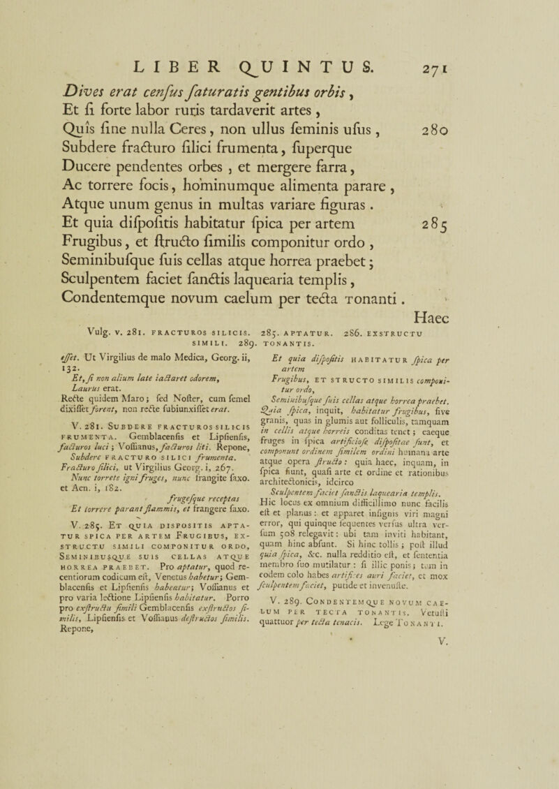 Dives erat cenfus faturatis gentibus orbis, Et fi forte labor ruris tardaverit artes , Quis fine nulla Ceres, non ullus feminis ufus, 280 Subdere fraduro filici frumenta, fuperque Ducere pendentes orbes , et mergere farra, Ac torrere focis, hominumque alimenta parare , Atque unum genus in multas variare figuras. Et quia difpofitis habitatur fpica per artem 285 Frugibus, et ftrudo fimilis componitur ordo , Seminibufque fu is cellas atque horrea praebet; Sculpentem faciet fandis laquearia templis, Condentemque novum caelum per teda Tonanti. Haec Vulg. V. 281. FRACTUROS SILICIS. SIMILI. 28C Ut Virgilius de malo Medica, Georg. ii, 132. Et, fi non alium late lallaret odorem, Laurus erat. Redte quidem Maro; fed Nofter, cum femel dixiflet forent, non redte fubiunxifiet erat. V.281. Subdere fracturos silicis frumenta. Gemblacenfis et Lipiienfis, falluros luci ; X ofaaxiwi, faliuros liti. Repone, Subdere fracturo silici frumenta. Fraduro filici, ut Virgilius Georg. i, 267. Nunc torrete igni fruges, nunc frangite faxo. et Aen. i, 182. frugefque receptas Et torrere parant flammis, et frangere faxo. V. 285. Et quia dispositis apta¬ tur spica per artem Frugibus, ex¬ structu SIMILI COMPONITUR ORDO, Seminibusqu e suis cellas atq^u e horrea praebet. Pro aptatur, quod re - centiorum codicum eft, Venetus habetur-, Gem- blaccnfis et Lipfienfis habeatur-, Voilianus et pro varia ledlione Lipfienfis habitatur. Porro pro exfirudu fimili Gemblacenfis exftrudos fi¬ milis, Lipfienfis et Voffiapus defirudos fimilis. Repone, 285. aptatur. 286. exstructu tonantis. Et quia difpofitis habitatur fpica per artctn Frugibus, et structo similis componi¬ tur ordo, Seminibufque fuis cellas atque horrea praebet. Quia fpica, inquit, habitatur frugibus, fivc granis, quas in glumis aut folliculis, tamquam in cellis atque horreis conditas tenet; eaeque fruges in fpica artificiofe. difpofitae funt, et componunt ordinem fimilem orditii humana arte atque opera ftrudo: quia haec, inquam, in fpica fiunt, quafi arte et ordine et rationibus architedlonicis, idcirco Sculpentem faciet fandis laquearia templis. Hic locus ex omnium difficillimo nunc facilis ell et planus: et apparet infignis viri magni error, qui quinque fequentes verfus ultra ver- fum 308 relegavit: ubi tam inviti habitant, quam hinc abfunt. Si hinc tollis -, poil illud quia fpica, &c. nulla redditio ell, et fententia membro fuo mutilatur : fi illic ponis; tum in eodem colo habes artifices auri faciet, ct mox fculpentemfaciet, putide et invenufte. V. 289. Condentemque novum cae¬ lum per tecta tonantis. Vetufli quattuor per teli a tenacis. Lege To nanti,