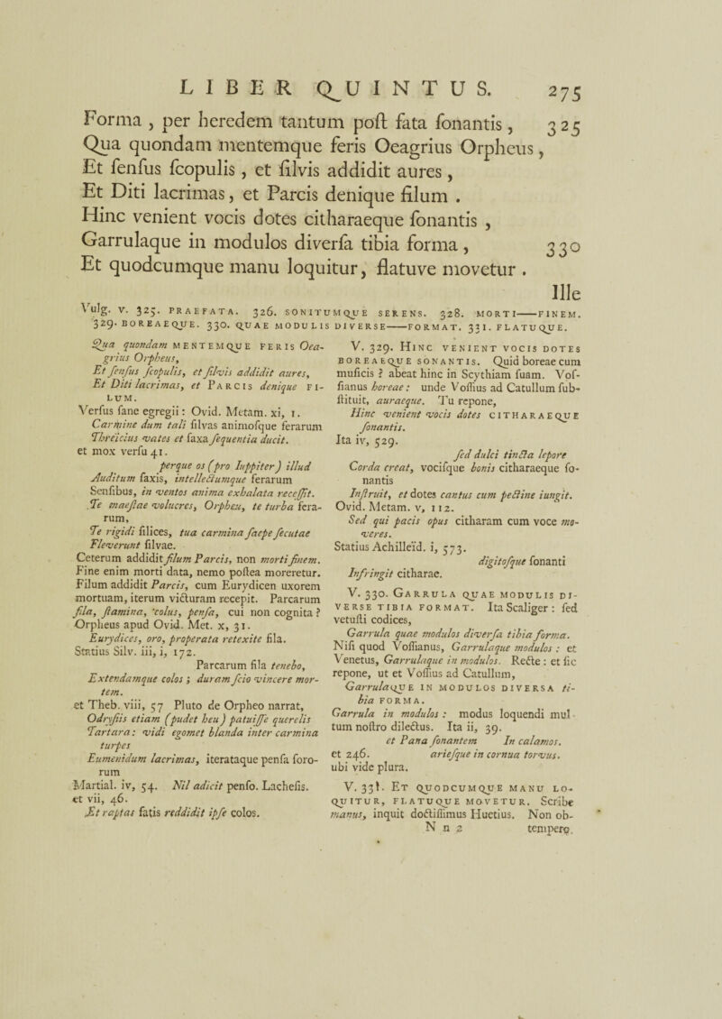 Forma , per heredem tantum poft fata fonantis, 325 Qua quondam mentemque feris Oeagrius Orpheus, Et fenfus fcopulis, et filvis addidit aures, Et Diti lacrimas, et Parcis denique filum . Hinc venient vocis dotes citharaeque fonantis , Garrulaque in modulos diverla tibia forma, 330 Et quodcumque manu loquitur, flatuve movetur . Ille Vulg. V. 325. PRAEFATA. 326. SONITI 329. BOREAEQUE. 330. QUAE MODULI Qna quondam mentem qjj e feris Oea¬ grius Orpheus, Et fenfus fcopulis, et flvis addidit aures, Et Diti lacrimas, et Parcis denique fi¬ lum. Verfus fane egregii: Ovid. Metam, xi, i. Carmine dum tali filvas animofque ferarum Threicius vates et faxa fequentia ducit. et mox verfu4i. perque os (pro Iuppiter) illud Auditum faxis, intelledlumque ferarum Senfibus, in -ventos anima exhalata receffit. . Te maefae volucres, Orpheu, te turba fera¬ rum, Te rigidi filices, tua carmina faepe fecutae Eleverunt filvae. Ceterum addidit filum E arcis, non morti finem. Fine enim morti data, nemo poftea moreretur. Filum addidit Parcis, cum Eurydicen uxorem mortuam, iterum vidturam recepit. Parcarum fila, flamina, 'colus, penfa, cui non cognita ? Orpheus apud Ovid. Met. x, 31. Eurydices, oro, properata retexite fila. Statius Silv. iii, i, 172. Parcarum fila t en eho, Extendamque colos ; duram fcio vincere mor¬ tem. et Theb. viii, 57 Pluto de Orpheo narrat, Odryfiis etiam (pudet heu) patui/fe querelis Tartara: vidi egomet blanda inter carmina turpes Eumenidum lacrimas, iterataque penfa foro¬ rum Martial. iv, 54. Ntl adicit penfo. Lachefis. «t vii, 46. .Et raptas fatis reddidit ipfe colos. 'MQUE serens. 328. MORTI-FINEM. DIVERSE-FORMAT. 3 1 I. F L A TU QJJ E. V. 329. Hinc venient vocis dotes boreaeq_u e sonantis. Quid boreae cum muficis i abeat hinc in Scythiam fuam. Vof- fianus boreae: unde Voilius ad Catullum fub- llituit, auraeque. Tu repone. Hinc venient vocis dotes citharae qu E fonantis. Ita iv, 529. fed dulci tinSla lepore Corda creat, vocifque bonis citharaeque fo¬ nantis In f ruit, et dotes cantus cum pedline i ungit. Ovid. Metam, v, 112. Sed qui pacis opus citharam cum voce mo¬ veres. Statius Achilleid. i, 373. digitofque fonanti Infringit citharae. V. 330. Garrula quae modulis di¬ verse tibia format. ItaScaliger: fed vetuili codices. Garrula quae modulos diverfa tibia fortna. Nifi quod Voflianus, Garrulaque snodulos : et Venetus, Garrulaque in modulos. Redte : et fie repone, ut et Volfius ad Catullum, Garrulaav E IN modulos diversa ti¬ bia forma. Garrula in modulos : modus loquendi mul tum noftro diledtus. Ita ii, 39. et Pana fonantem In calamos. et 246. artefque in cornua torvus. ubi vide plura. V. 33!. Et quodcumqjie manu lo- quitur, flatuque movetur. Scribe manus, inquit dodliflimus Huetius. Non ob- N n 2 tempero.