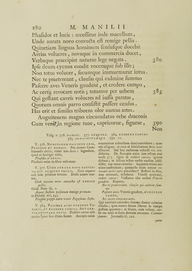 Phafidos et lucis : arcefiitur inde macellum, Unde aurata novo convedta eft remige pellis. Quinetiam linguas hominum fenfufque docebit Aerias volucres, novaque in commercia ducet, Verbaque praecipiet naturae lege negata . 380 Ipfe deum cycnus condit vocemque fub illo ; Non totus volucer , fecumque immurmurat intus. Nec te praetereant, claufas qui culmine fummo Pafcere aves Veneris gaudent, et credere campo , Ac certis revocare notis; totamve per urbem 383 Qui geftant caveis volucres ad iuffa paratas , Quorum omnis parvo conlifliit paflere cenfus . Pias erit et fi miles tribuens olor aureus artes. Anguitenens magno circumdatus orbe draconis Cum venifin regione tuae, capricorne, figurae, 390 Non Vulg. V. 376. DAMNIS. 377. AEQUORE. 3 84. R E D DE R E C A E C A S. 385. AUT-TOTAMQUE .390. IN. V. 376. Numidarum PASCIMUR ORIS, Phasi dos et damnis. Pro damnis Gem- blacenfis dulcis, ceteri tres ducis ; legendum, quod et Scaliger vidit, Phafidos et lucis. Phafiani enim in jilvis vefcuntur. V. 377. Unde aurata novo convec¬ ta est a e qu ore pellis. Novo aequore erit tum primum tentato. Dedit tamen auc¬ tor, Unde aurata novo conveda ef remige pellis. Ovid. Pont, iii, I. Aequor lafonio pulfatum remige primum• et Heroid. xvi, 34;. Phafda puppe nova vexit Pagafaeus Iafon. > * V. 384. Pascere aves gaudent Ve¬ neris, et REDDERE CAECAS, AuT CER- t i s. R E v o C a R E notis. Reddere caecas erit ■srzXejlftccs five illices facere. Aucupes enim excaecatam columbam domi nutriebant; quae reti alligata, et voce et fubfultatione feras aves alliceret. Sed hoc auftorem voluifle vix cre¬ diderim. De Aucupio enim iam attum erat verfu 373. Quin et reddere caecas, ignave diftum.; et faltem tribus verbis caufam addi- diflet, cur excaecaverint: fequentia etiam mi¬ nime confentiunt; quomodo enim caecae re¬ vocari certis notis potuiffent? Referri in iinu, non revocari, debebant. Vetufti quattuor, redere caecos: Voffianus alio ordine Veneris gaudent. Repono, Nec te praetereant, claufas qui culmine fum¬ mo Pafcere aves Veneris gaudent, et credere CAMPO, Ac certis revocare notis. Qui nutriunt columbas fummo domus culmine claufas ; quas tamen finunt liberas in campo paftum quaerere ; et fciunt, cum volunt, cer¬ tis eas notis etfonis domum revocare. Culmine fummo. Juvenalis iii, 222. quem