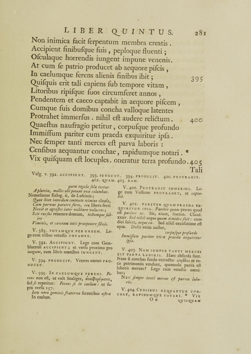 395 Non inimica facit ferpentum membra creatis. Accipient finibulque fuis , peploque fluenti; Ofculaque horrendis iungent impune venenis. At cum fe patrio producet ab aequore pileis, In caelumque ferens alienis finibus ibit; Quilquis erit tali capiens fub tempore vitam , Litoribus ripifque fuos circumferet annos, Pendentem et caeco captabit in aequore pileem , Cumque fuis domibus concha valloque latentes Protrahet immerfus. nihil eft audere relidlum. Quaeftus naufragio petitur v corpufque profundo Immiflum pariter cum praeda exquiritur ipla . Nec lemper tanti merces efl; parva laboris : Cenfibus aequantur conchae, rapidumque notari. * Vix quifquam efl locuples, oneratur terra profundo.405 v 1 Tali \ulg. V. 392. ACCIPIUNT. 393.iungunt. 394. producit. 400. protrahit. 402. QUAM. 403. NAM. 400 quem tegula fola tuetur A pluvia, molles ubi ponunt ova columbae. Nemefianus Eclog. ii, de Lufcinia ; £)uae licet interdum contexto vimine claufa. Cum parvae patuere fores, ceu libera ferri Novit et agrefes inter volitare volucres; Scit rurfus remeare domum, tettumque fub- ire Viminis, et caveam totis praeponere Jtlvis. V. 385, TOTAMQUE PER URBEM. Le¬ ge cum tribus yetultis totam ve. V. 392. Accipiunt. Lege cum Gem- blacenfi accipient; et verfu proximo pro iungunt, cum libris omnibus iungent. V. 394. pro ducit. Veteres omnes pro¬ ducet. V. 395. In caelumque ferens. Fe¬ rens non eil, ut vult Scaliger, ocvy.(pigby-svoc^ kdfe repetitur. Ferens fe in caelum : ut fu- pra verfu 157. lam vero geminis fraterna ferentibus ajlra In caelum. V. 400. Protrahit immersus. Le¬ ge cum Y^lfiano protrahet, ut capta¬ bit. V. 402. PARITER QUAM PRAEDA EX¬ QUIRITUR ipsa. Pariter quam pro eo quod elt pariter ac. Sic, aiunt, Sueton. Claud. xxxv. Sed nihil aequo quam timidus fuit: cum dici foleat, aeque ca. Sed nihil excufatione elt opus. Dedit enim audor, corpufque profundo Immijfum pariter cum praeda exquiritur ipfa. V. 403. Nam semper tanti merces est parva laboris. Haec abfurda funt. Nam fi conchas fundo extradas cenfibus et to¬ tis patrimoniis vendunt, quomodo parva elt laboris merces? Lege cum vetultis omni- bus i Nec femper tanti merces efi parva labo¬ ris. V. 404. Censibus aequantur con¬ chae, RAPIDUMQUE NOTARI. * VlX O 0 quisquam