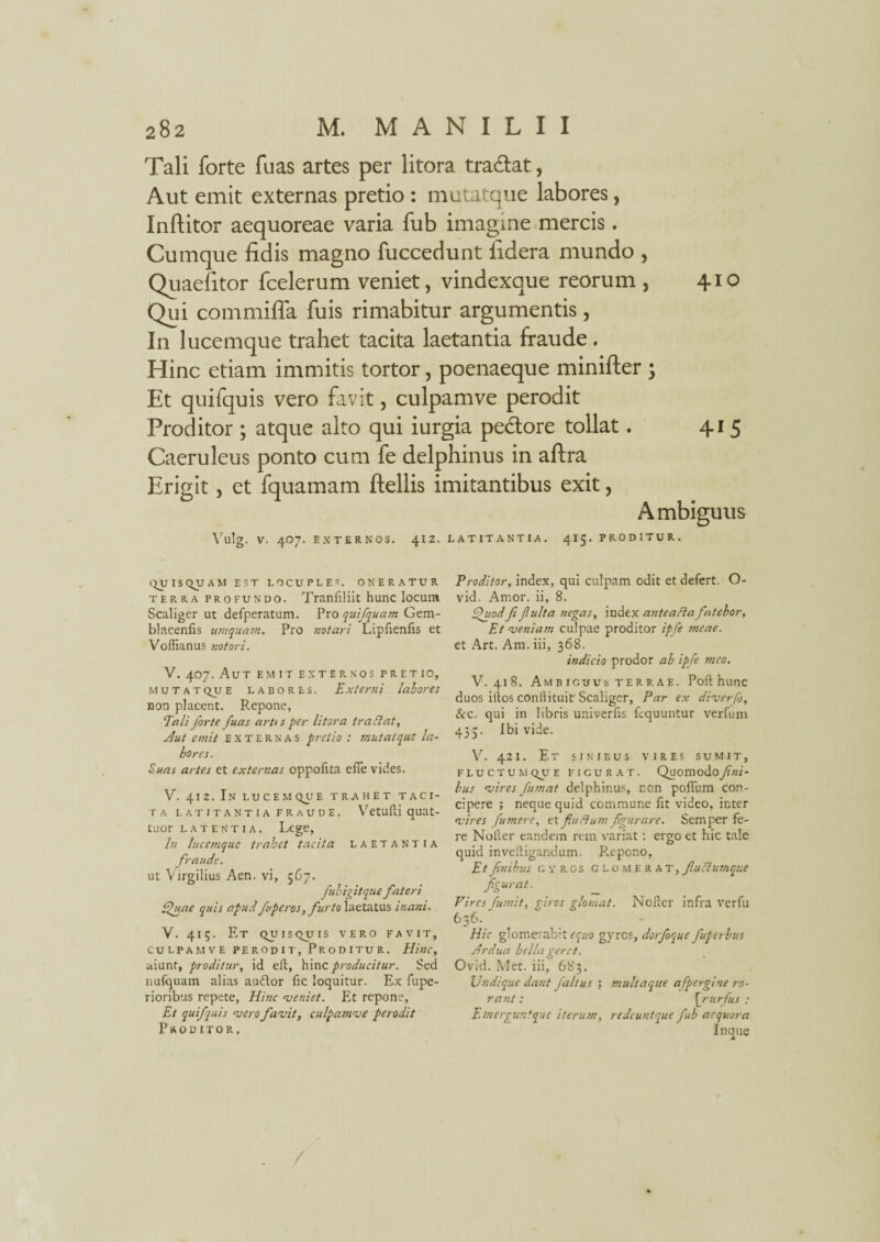 Tali forte fuas artes per litora tradat, Aut emit externas pretio : mutatque labores, Inftitor aequoreae varia fub imagine mercis. Cumque fidis magno fuccedunt fidera mundo , Quaefitor fcelerum veniet, vindexque reorum , 410 Qui commiffa fuis rimabitur argumentis, In lucemque trahet tacita laetantia fraude . Hinc etiam immitis tortor, poenaeque minifter 'y Et quifquis vero favit, culpamve perodit Proditor ; atque alto qui iurgia pedore tollat. 415 Caeruleus ponto cum fe delphinus in aftra Erigit, et fquamam ftellis imitantibus exit, Ambiguus Vulg. V. 407. EXTERNOS. \12. LATITANTIA. 415. PRODITUR. QUISQUAM EST LOCUPLES. ONERATUR terra profundo. Tranfiliit hunc locum Scaliger ut defperatum. Pro quifquam Gem- blacenfis umquam. Pro notari Lipfienfis et Voflianus notori. V. 407. Aut emit externos pretio, mutatque labores. Externi labores non placent. Repone, Tali forte fuas artts per litora tradat, Aut emit externas pretio : mutatque la¬ bores. Suas artes et externas oppofita efle vides. V. 412. In lucem quE trahet taci¬ ta latitantia fraude. Vetufli quat- taor LATENTIA. Lege, In lucemque trahet tacita laetantia fraude. ut Virgilius Aen. vi, 567. fubigitque fateri Quae quis apud fuperos, furto laetatus inani. V. 415. Et quisquis vero favit, culpamve perodit. Proditur. Hinc, aiunt, proditur, id ell, hinc producitur. Sed nufquam alias audior fic loquitur. Ex fupe- rioribus repete, Hinc veniet. Et repone, Et quifquis asero favit, culpamve perodit Proditor. Proditor, index, qui culpam odit et defert. O- vid. Amor, ii, 8. Quod ft fulta negas, index antea ft a fatebor, Et veniam culpae proditor ipfe meae. et Art. Am. iii, 368. indicio prodor ab ipfe meo. V. 418. Ambiguus terrae. Poft hunc duos iiios conilituit Scaliger, Par ex diverfo, &c. qui in libris univerfis fcquuntur verfum 435. Ibi vide. V. 421. Et sinibus vires sumit, FLUCTUMQUE FI CUR AT. Quomodo_/JW- bus vires fumat delphinus, non polium con¬ cipere ; neque quid commune fit video, inter vires [umere, et fludum figurare. Semper fe¬ re Noller eandem rem variat: ergo et hic tale quid inveftigandum. Repono, Etfinibus gyros glomerat,fiuclumque figurat. Vires fumit, giros glomat. Nofter infra verfu 636. Hic glomerabit equo gyres, dorfoque fuperbus Ardua bella geret. Ovid. Met. iii, 683. JJndique dant faltus ; multaque afpergine ro¬ rant : \_rurfus : Emergunfque iterum, redeuntque fub aequora In que