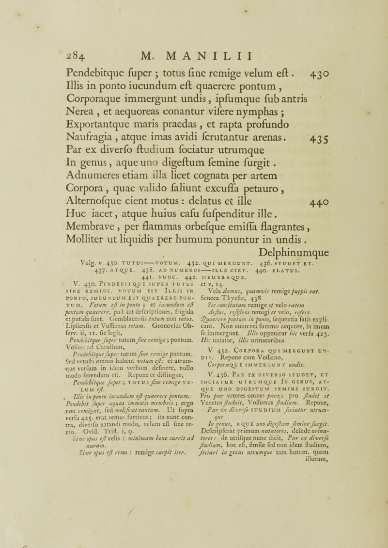 Pendebitque fuper ; totus fine remige velum eft . 430 Illis in ponto iucundum eft quaerere pontum , Corporaque immergunt undis, ipfiimque fub antris Nerea , et aequoreas conantur vifere nymphas ; Exportantque maris praedas, et rapta profundo Naufragia , atque imas avidi fcrutantur arenas. 435 Par ex diverfo ftudium fociatur utrumque In genus, aque uno digeftum femine furgit . Adnumeres etiam illa licet cognata per artem Corpora , quae valido faliunt excufla petauro , Alternofque cient motus: delatus et ille 440 Huc iacet, atque huius cafu fufpenditur ille . Membrave , per flammas orbefque emifia flagrantes, Molliter ut liquidis per humum ponuntur in undis. Delphinumque Vulg. V. 43O. TUTUS-VOTUM. 432. qu I MERGUNT. 436. STUDET ET. -VOTUM 437. ATqUE. 438. AD NUMEROS 4.4I. NUNC. 442. V. 43O. PEN DEB IT qU E SUPER TUTUS SINE REMIGE. VOTUM EST ILLIS IN PONTO, IUCUNDUM EST qiJ A E R E R E PON¬ TUM. Fotum ejl in ponto ; et iucundum e fi pontum quaerere, poli tot defcriptiones, frigida et putida funt. Gemblacenlis tutum non tutus. Lipfienfis et Voffianus totum. Gronovius Ob- ferv. ii, 11. fic legit, Pendebitque fuper tutum fine remige; pontum. ILLE CIET. 440. ELATUS. MEMBRA qjj E. et v, 14. Vela damus, quamvis remige puppis eat. Seneca Thyefte, 438. Sic concitatam remige et velo ratem Aefius, reffiens remigi et velo, refert. Quaerere pontum in ponto, fequentia fatis expli¬ cant. Non contenti fummo aequore, in imum fe immergunt. Illis opponitur hic verfu 423. Hic natator, illis urinatoribus. VoIlius ad Catullum, Pendebitque fuper totum fne remige pontum. Sedvetufti omnes habent votum ef: et utrum¬ que verfum in idem verbum definere, nullo modo ferendum eit. Repone et ditfingue, Pendebitque fuper; totus fne remige ve¬ lum ef. Illis in ponto iucundum ef quaerere pontum.- Pendebit fuper aquas immotis membris ; ergo non remigat, fed velificat tantum. Ut fupra verfu 425. erat remus furtivus; ita nunc con¬ tra, diverfo natandi modo, velum elt fine re- mo. Ovid. Trift. i, 9. Sive opus ef velis : minimam bene currit ad auram. Sive opus ef reneo : remige carpit iter. V 432. Corpora qui mergunt un¬ dis. Repone cum Voffiano, Corpora qu E immergunt undis. V.436. Par EX DIVERSO STUDET, ET SOCIATUR UTRUMQUE In GENUS, A T- qu E UNO DIGESTUM SEMINE SURGIT. Pro par veteres omnes pars,; pro fiudet et Venetus fiuduit, Voffianus fiudium. Repone, Par ex diverfo STUDIUM fociatur utrum¬ que In genus, A qu E uno digefum femine furgit. Defcripferat primum natatores, deinde urina¬ tores : de utrifque nunc dicit, Par ex diverfo fiudium, hoc eflr, fimile fed non idem fiudium, fociari in genus utrum que tam horum, quam illorum.