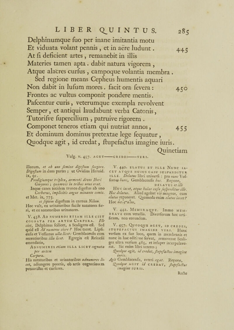 Delphinumque fuo per inane imitantia motu Et viduata volant pennis, et in aere ludunt. At fi deficient artes, remanebit in illis Materies tamen apta. dabit natura vigorem , Atque alacres curfus , campoque volantia membra . Sed regione means Cepheus humentis aquari Non dabit in lufum mores. facit ora fevera : Frontes ac vultus componit pondere mentis. Pafcentur curis, veterumque exempla revolvent Semper, et antiqui laudabunt verba Catonis, Tutorifve fupercilium , patrui ve rigorem . Componet teneros etiam qui nutriat annos, Et dominum dominus pretextae lege fequatur , Quodque agit, id credat, ftupefactus imagine iuris. Quinetiam Vlllg. V. 457. AGET-CREDES-VERI. 450 455 illorum, et ab uno femine digefum /urgere. Digefum in duas partes ; ut Ovidius Heroid. Prodigiumque triplex, armenti dives Iberi Geryones ; quamvis in tribus unus erat. Inque canes totidem trunco digeilus ab uno Cerberus, implicitis angue minante comis. et Met. ix, 773. et feptem digeftum in cornua Nilum. Hoc vult, ex urinatoribus facile natatores fie¬ ri, et ex natatoribus urinatores. V. 438. Ad NUMEROS ETIAM ILLE CIET COGNATA PER ARTEM CORPORA. Ille ciet. Delphinus fcilicet, a Scaligero eft. Sed quid efl: Ad numeros ciere ? Hoc tacet. Lipfi- enfis et Voihanus ulla licet: Gemblacenfis cum recentioribus illa licet. Egregia elt Reinefii emendatio, Abnumeres etiam illa licet cognata per artem Corpora. His natatoribus et urinatoribus adnumeres li¬ cet, adiungere poteris, ob artis cognationem petauriitas et curfcres. V. 440. ELATUS ET ILLE NuNC IA- C E T AT QJJ E HUIUS CASU SUSPENDIT UR ille. Delatus libri univerfi : pro nunc Vof- fianus hunc, Gemblacenfis buc. .Repone, delatus et ille Hu c iacet, atque buius cafu fufpendilur ille. Huc delatus. Aliud agebat vir magnus, cum elatus reponeret. Quomodo enim elatus iacet? Hoc uo-^s~tzlov. V. 442. Memeraque. Immo mem¬ bra ve cum vetuflis. Diverforum hoc arti¬ ficum, non eorundem. V. 457. Quodque aget, id credes, STUPEFACTUS IMAGINE VERI. Hunc verfum ex fuo loco, quem in membranis et nunc in hac editione fervat, removerat Scali- ger ultra verfum 485, et infuper interpolave¬ rat. Sic enim libri veteres; Quodque agit, id credat, fupefaBus imagine iuris. Agit Gemblacenfis, ceteri agat. Repone, Quodque agit id credat, JlupefaAus imagine iuris. Refte