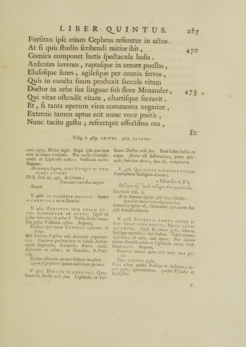 Forfitan ipfe etiam Cepheus referetur in adus. At fi quis ftudio fcribendi mitior ibit, Comica componet laetis fpedacula ludis . Ardentes iuvenes, raptafque in amore puellas, Elufofque fenes , agilefque per omnia fervos , Quis in eunda fuam produxit faecula vitam Dodor in urbe fua linguae fub flore Menander, Qui vitae oftendit vitam , chartifque facravit. Et, fi tanta operum vires commenta negarint, Externis tamen aptus erit nunc voce poetis , Nunc tacito geftu ; referetque affedibus ora , Vulg. V. 469. GESTUS. 479. SATURO. 47° 475 • Et antis regia, Medea fugit. Atqui ipfa non tum erat in domo Creontis. Pro vedlos Gembla- cenfis et Lipfienfis nedlos ; Vofiianus nodlos. Repono, Aeriamquefugam, IUNCTOSQUE in cur¬ ribus ANGUES. Ovid. Faft. iv, 497, de Cerere ; fracnatos curribus angues Iungit. V. 468. IN CARMINE DUCENT. ImniO in carmina ; utetHuetius. V. 469. Forsitan ipse etiam ges¬ tus REFERETUR IN ACTUS. Quid eft gefus referetur in a dius ? Verba fenfu vacua. Pro gefius. Voftianus cefens. Repone, Forfitan ipfe etiam Cepheus referetur in a dius. f*pfe forfitan Cepheus erit dramatis argumen¬ tum. Cepheus perfonaerat in fabula Andro¬ meda Sophoclis, Euripidis, Ennii, Accii. Referetur in attus; ut Horatius, A.Poet. 1 29. Redii us Iliacum carmen deducis in a dius fluam f proferres ignota indidlaque primus. V. 475. Doctor IN urbe sua. Gem- blacenfis Dodlor urbe fua. Lipfienfis et Vof- fianus Dodlior orbe fua. Bene habet le&io re¬ cepta. Dodlor eft: diJbsmcaAof, poeta ipfe : und<t fabulam docere, hoc eft, componere. a 11 u .. , 31 vitam. Apollodorus Scahgero citatus j w MevavJcs yl B V rrofcov oc-sui^ztrfo. Martialis viii, 3. At tu Romano lepidos fale tinge libellos : Agnofcat mores vita legatque fu os. Sententia igitur eft, Menander, qui mores fae- culi laeculo oftendit. ’ • 1'AliRNI,S TAMEN APTUS E RIT NUNC VOCE POETIS, NuNC SATU- RO GESTU. Quid fit faturo gefu, laborat Scal.ger expcd.re , fed fruflra. Libri veteres heferms; et adlus non aptus. Pro daturo autem Gemblacenfis et Lipfienfis tanto, Vof- nanus tacito. Repone, Exten:is tamen aptus erit nunc voce tdi~ tlS c Nunc TACITO gefu. I occ, ador, quales Rofcius et Aefopus ; ta„ Eathf-lfus: Pant°mimUS’ qUaIes P>'ladts «