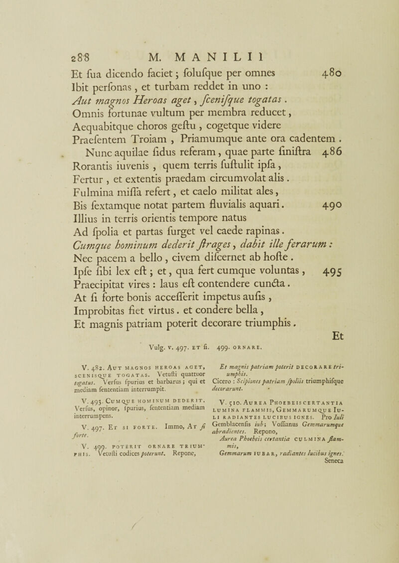 480 Et fu a dicendo faciet; folufque per omnes Ibit perfonas, et turbam reddet in uno : Aut magnos Heroas aget, fcenifque togatas . Omnis fortunae vultum per membra reducet, Aequabitque choros geftu , cogetque videre Praefentem Troiam , Priamumque ante ora cadentem . Nunc aquilae Edus referam , quae parte finiftra 486 Rorantis iuvenis , quem terris fuftulit ipfa, Fertur , et extentis praedam circumvolat alis . Fulmina mifla refert, et caelo militat ales, Bis fextamque notat partem fluvialis aquari. 490 Illius in terris orientis tempore natus Ad fpolia et partas furget vel caede rapinas. Cumque hominum dederit firages, dabit ille ferarum ; Nec pacem a bello , civem difcernet ab hofte . Ipfe fibi lex eft ; et, qua fert cumque voluntas, 495 Praecipitat vires: laus eft contendere cundta. At fl forte bonis acceflerit impetus au As, Improbitas fiet virtus. et condere bella , Et magnis patriam poterit decorare triumphis. Et Vulg. v. 497. ET fi. 499. ORNARE. V. 482. Aut magnos heroas aget, scenisqjje togatas. Vetufti quattuor togatus. Verfus fpurius et barbarus; qui et mediam fententiam interrumpit. V. 493. Cum qjj e hominum dederit. Verfus, opinor, fpurius, fententiam mediam interrumpens. V. 497. Er si forte. Immo, At fi forte. V. 499. POTERIT ORNARE TRIUM¬ PHIS. Vetufti codices ■poterunt. Repone, Et vi agnis patriam poterit decorare tri¬ umphis. Cicero : Scipiones patriam fpoliis triumphifque decorarunt. V. 510. Aurea Phoebeiscertantia lumina flammis, Gemmarumque Iu¬ li RADIANTES LUCIBUS IGNES. PlO Iuli Gemblacenfis iub; Voflianus Gemmarumque abradientes. Repono, Aurea Phoebeis certantia culmina fiam- misy Gemmarum iubar, radiantes lucibus ignes i Seneca