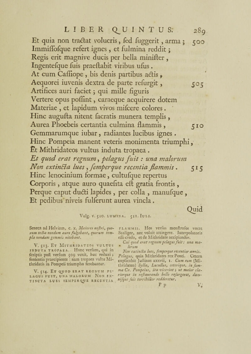 Et quia non traclat volucris, fed fuggerit, arma ; 500 Immiffofque refert ignes, et fulmina reddit; Regis erit magnive ducis per bella minifter, Ingentefque fuis praeftabit viribus ufus. At cum Caffiope , bis denis partibus adtis t Aequorei iuvenis dextra de parte refurgit , Artifices auri faciet; qui mille figuris Vertere opus poffint, caraeque acquirere dotem Materiae , et lapidum vivos mifcere colores. Hinc augufta nitent facratis munera templis, Aurea Phoebeis certantia culmina flammis, Gemmarumque iubar, radiantes lucibus ignes . Hinc Pompeia manent veteris monimenta triumphi, Et Mithridateos vultus induta tropaea . Et quod erat regnum, pelagus fuit : una malorum Non extinEla lues , femperque recentia flammis . 515 Hinc lenocinium formae, cultufque repertus Corporis, atque auro quaeflta eft gratia frontis, Perque caput dudti lapides , per colla , manufque , Et pedibus niveis fulferunt aurea vincla. Quid Vulg. V. 5 IO. LUMINA. 51I.IULI. S°5 5io Seneca ad Helviam, c. X. Matores nofri, quo¬ rum teila nondum auro fulgebant, quorum tem¬ pla nondum gemmis nitebant. V. 513. Et Mithridateos vultus induta tropaea. Hunc verfum, qui in fcriptis poft verfum 509 venit, huc reduxi ; fententia praecipiente : nam tropaea vultu Mi¬ thridatis in Pompeii triumpho ferebantur. V. 514. Et quod erat regnum pe¬ lagus FUIT, UNA MALORUM Non EX' TINCTA lues semperque recentia flammis. Hos verfus monftrofos vocat Scaliger, nec voluit attingere. Interpolator is eile credo, et de Mithridate accipiendos. Cui quod erat regnum pelagus fuit: una ma~ * lorum Non extincia lues, femperque recentior annis. Pelagus, quia Mithridates rex Ponti. Cetera explicabit Juftinus xxxvii, 1. Cum eum [Mi- thridaten) Sylla, Lucullus, ceteri que, infum- ma Cn. Pompeius, ita vicerint ; ut maior cla- riorque in refaurando bello refurgeret, dam- rtifque fuis terribilior redderetur. r p v;