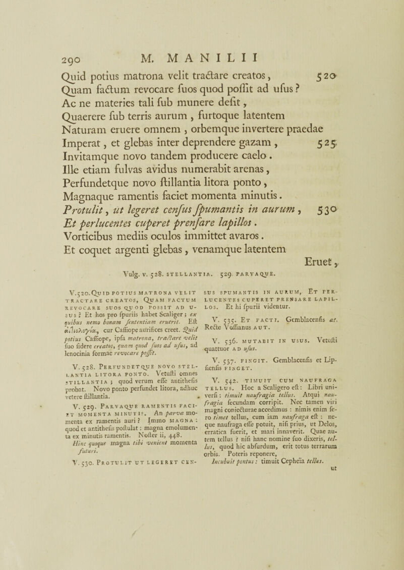 520 Quid potilis matrona velit tra&are creatos, Quam fa&um revocare fuos quod poflit ad ufus ? Ac ne materies tali fub munere defit, Quaerere fub terris aurum , furtoque latentem Naturam eruere omnem , orbemque invertere praedae Imperat, et glebas inter deprendere gazam , 525; Invitamque novo tandem producere caelo . Ille etiam fulvas avidus numerabit arenas, Perfundetque novo ftillantia litora ponto , Magnaque ramentis faciet momenta minutis. Protulit, ut legeret cenfus/fumantis in aurum , 530 Et perlucentes cuperet prenfare lapillos . Vorticibus mediis oculos immittet avaros. Et coquet argenti glebas, venamque latentem Eruet y Vulg. V. 528. STELLANTIA. 529. PARVA QUE. V.$20.Quid potius matrona velit TRACTARE CREATOS, Qu A M FACTUM REVOCARE SUOS QUOD POSSIT AD U- sus l Et hos pro fpuriis habet Scaliger ; ex quibus nemo bonam fententiam eruerit. Eli ecihoXoyboc, cur Calliope aurifices creet. £>uid fotius Calliope, ipfa matrona, tr a flare velit fuo fidere creatos, quam quod fuos ad ufus, ad lenocinia formae revocare pofjit. V. 528. Perfundetque novo stel¬ lantia litora ponto. Vetulli omnes stillantia ; quod verum elfe antithefis probat. Novo ponto perfundet litora, adhuc retere ftillantia. . V. 529. Parvaquf. ramentis faci¬ et momenta minutis. An parva mo¬ menta ex ramentis auri ? Irnmo magna : quod et antithefis pollulat: magna emolumen' ta ex minutis ramentis. Notler ii, 448. Hinc quoque magna tibi venient momenta futuri. Y. 530. Protulit ut legeret cen¬ sus SPUMANTIS IN AURUM, Et PER¬ LUCENTES CUPERET PRENSARE LAPIL¬ LOS. Et hi fpurii videntur. V. 535. Et facti. Gemblacenfis at. Recte Voftianus aut. V. 536. MUTABIT IN USUS. Vetulli quattuor ad ufus. V. 537. fingit. Gemblacenfis et Lip- fienfis FINGET. V. 542. TIMUIT CUM NAUFRACA tellus. Hoc a Scaligero eft : Libri uni- verli : timuit naufragia tellus. Atqui nau¬ fragia fecundam corripit. Nec tamen viri magni conie<5turae accedimus : nimis enim fe¬ ro timet tellus, cum iam naufraga eft : ne¬ que naufraga efle potuit, nifi prius, ut Delos, erratica fuerit, et mari innaverit. Quae au¬ tem tellus 'i nifi hanc nomine fuo dixeris, tel¬ lus, quod hic abfurdum, erit totus terrarum orbis. Poteris reponere. Incubuit positus: timuit Cepheia tellus. ut