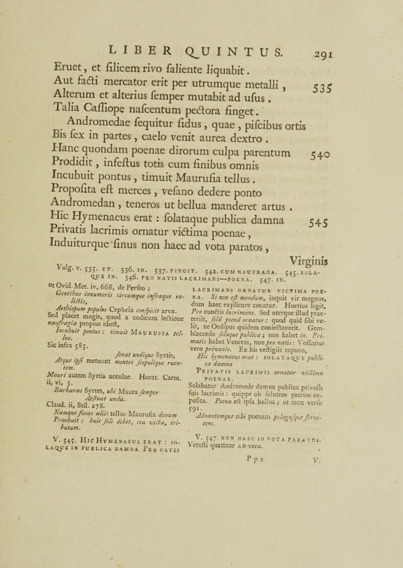 Eruet, et filicem rivo faliente liquabit. Aut fkdti mercator erit per utrumque metalli , Alterum et alterius femper mutabit ad ufus. Talia Calliope nafcentum pe&ora finget. * Andromedae lequitur fidus, quae , pifcibus ortis Bis lex in partes, caelo venit aurea dextro . Hanc quondam poenae dirorum culpa parentum Prodidit, infeftus totis cum finibus omnis Incubuit pontus, timuit Maurufia tellus. Propofita eft merces, vefano dedere ponto Andromedan, teneros ut bellua manderet artus • Hic Hymenaeus erat : lolataque publica damna Privatis lacrimis ornatur vidlima poenae, Induiturque finus non haec ad vota paratos, 535 540 545 Virginis 536. IN. 537. FINGIT. 542. CUM NAUFRAGA. 545.SOLA- 546. PRO NATIS LACRIMANS—'POENA. 547. IN. Vulg. V. 53-. ET. QUE IN. Ut Ovid. Met. iv. 668, de Perfeo ; Gentibus innumeris circumque infraque re- littis, 1 Aethiopum populos Cepheia confpicit arva, oed placet magis, quod a codicum leftione naufragia propius abeft. Incubuit pontus : timuit Maurusia tel¬ lus. Sic infra 585. fonat undique Syrtis, Atque ipfi metuunt montes fcopulique ruen¬ tem. Mauri autem Syrtis accolae. Horat. Carm u, vi, 3. Barbaras SyrteS, ubi Maura femper Affluat unda. •Claud. ii, Stil. 278. Namque feras aliis tellus Maurufia donum Praebuit : huic foli debet, ceu vitta, tri¬ butum. LACRIMANS ORNATUR VICTIMA POE¬ NA. Si non eji mendum, inquit vir magnus, dum haec explicare conatur. Huetius legit. Pro cunhiis lacrimans. Sed uterque illud prae¬ teriit, foli poena ornatur : quod quid libi ve¬ lit, ne Oedipus quidem conieftaverit. Gem- blacenfis folaque publica ; non habet in. Pri¬ matis habet Venetus, non^ro natis: Voflianus vero privatis. Ex his vettigiis repono. Hic hymenaeus erat : solata qu e publi¬ ca damna Privatis lacrimis ornatur vittimn POENAE. Solabatur Andromede damna publica privatis fuis lacrimis: quippe ob falutem patriae ex- pofita. Poena e It ipfa bellua j ut mox venii 591. Adnantemque tibi poenam pelagufque feren¬ tem. V. 54?. Hic Hymenaeus erat: so- vTa*47'HAEC IN vo™ paratos. LAQUE IN PUBLICA DAMNA Pro NATIS ^ etU,MUattUOr A D