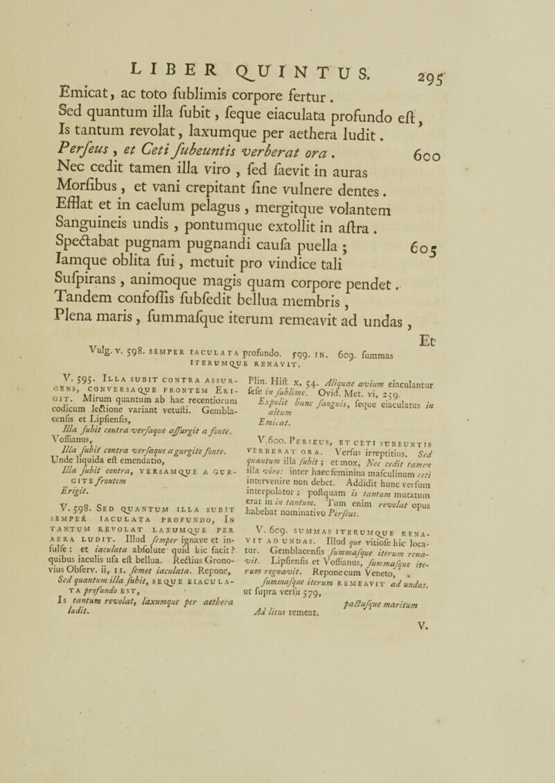 Emicat, ac toto fublimis corpore fertur . Sed quantum illa fubit, feque eiaculata profundo eft, Is tantum revolat, laxumque per aethera ludit. Perfeus , et Ceti fubeuntis verberat ora . 600 Nec cedit tamen illa viro , fed faevit in auras Morlibus, et vani crepitant ftne vulnere dentes. Efflat et in caelum pelagus , mergitque volantem Sanguineis undis , pontumque extollit in aftra . Spe&abat pugnam pugnandi caufa puella ; 60- Iamque oblita fui, metuit pro vindice tali Sulpirans 5 animoque magis quam corpore pendet, Tandem confoffis fubfedit bellua membris, Plena maris y lummalque iterum remeavit ad undas y Vulg. v. 598. semper taculata profundo. rgg. 1N. 609. fummas ITERUM QUE RENAVIT. Et V. 595. Illa subit contra ASSUR¬ GENS, CONVERSAQUE FRONTEM ErI- git. Mirum quantum ab hac recendorum codicum lettione variant vetufti. Gembla- cenfis et Lipfienfis, Illa fubit contra verfaque ajjurgit a fonte. Voffianus, Illa Jubit contra verfaque a gurgite fonte. Unde liquida eft emendatio, Illa fubit contra, versam qu E A gur¬ gite frontem Erigit. V.598. Sed quantum illa subit S E M P e it iaculata profundo. In tantum revolat laxumqu e pf.r aera ludit. Illud femper ignave et in¬ fui fe : et iaculata abfolute quid bic facit? quibus iaculis ufa eft bellua. Redlius Grono- vius Obferv. ii, 11, femet iaculata. Repone, Sed quantum illa fubit, s E qu e eiacula¬ ta profundo est. Is tantum revolat, laxumque per aethera ludit. Plin. Hift x, $4. Aliquae avium eiaculantur fefe in fublime. Ovid. Met. vi, 2,9. Expuht hanc fanguis, feque eiaculatus in altum Emicat. V.600. Perseus, et ceti subeuntis verberat ora. Verfus irreptitius. Sed quantum illa fubit; et mox, Nec cedit tamen .a •viro: inter haec feminina mafculinum ceti intervenire non debet. Addidit hunc verfum interpolator ; poltquam is tantum mutatum erat in in tantum, i um enim revolat opus habebat nominativo Perfeus. V. 609. SUMMAS ITERUM QUE RENA- vit ad undas. Illud que vitiofe hic loca¬ tur. Gemblacenfis fummafque iterum rena- vit. Lipfienfis et Voihanus, fummafque ite¬ rum regnavit. Repone cum Veneto, . fummafque iterum remeavit ad undas. ut fupra verfu 579, paftufque maritum Ad litus remeat.
