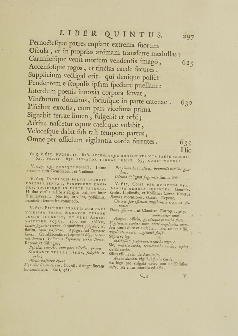 Pernodtefque patres cupiant extrema fuorum Ofcula , et in proprias animam transferre medullas Carnificiique venit mortem vendentis imago, Accenfofque rogos, et tindlas caede lecures. Supplicium ve&igal erit. qui denique polfet Pendentem e Icopulis iplam fpedtare puellam : Interdum poenis innoxia corpora fervat, Vinctorum dominus, fociufque in parte catenae . Pilcibus exortis* cum pars vicefima prima Signabit terrae limen , fulgebit et orbi; Aerius nafcetur equus caeloque volabit, Velocefque dabit fub tali tempore partus, Omne per officium vigilantia corda ferentes. 297 630 Vulg. V. 625. DUCENTIS. 626. ACCENSISQU 627. POSSIT. 632. SIGNATOR TERRAE Hic E ROGIS et STRICTA SAEPE SECURI. LUMEN. 635. COME-MEMBRA. V. 627. QJJ I DENIQUE POSSIT. ImiDO posset cum Gemblacenfi et Voffiano. V. 629. Interdum poenis innoxia CORPORA SERVAT, VlNCTORUM DOMI¬ NUS, SOCIUSQUE IN PARTE CATENAE. Hi duo verfus in libris fcriptis ordinem inter fe mutaverant. Nos fic, ut vides, pofuimus, manifeilo fententiae commodo. V. 631. Piscibus exortis cum pars 'VICESIMA PRIMA SlGNATOR TERRAE LUMEN FULGEBIT, ET ORBI AERIUS nascetur equus. Pars xxi. pifcium, •lumen fignator terrae, (appolitive) fulgebit, et, ltatim, equus nafcetur. Apage illud Signator lumen. Gemblacenfis et Lipfienfis Signato ter¬ rae lumen', Voffianus Signavit terra limen. Pepone et diftingue, Pifcibus exortis, cum pars vicefima prima SlGNABlT TERRAE LIMEN, fulgebit et orbi Aerius nafcetur equus. Signabit limen terrae, hoceft, ftringet lineam .horizontalem. Sic i, 581. Proximus hunc ultra, brumalis nomine gau¬ dens, TJltima defignat fugientis limina 'filis. V. 63;. Come per officium vigi¬ lantia MEMBRA FERENTES. Gembla- cenfis, Lipfienfis, et Voffianus Come: Venetus Roma i recentiores. Omne. Repone, Omne per offeium vigilantia corda fe¬ rentes. Omne officium; ut Claudian. Eutrop. i, 367. communiter omni Fungitur officio, gaudetque potentia fieSli. Vigilantia corda: nam certe vigilantia mem¬ bra nimis dure et auda&er. Sic noiter alibi, vigilanti mente, vigilanti fenfu. Supra v, 63. _ Indelaffiato properantia corda vigore. Sic, martia corda, tremebunda corda, lepore tincta corda. Silius viii, 210, de Annibale, Anxia ducebat vigili fufpiria corde. Sic lego pro vulgata voce: non ut Heinfius nocte: res enim interdiu eil a da.