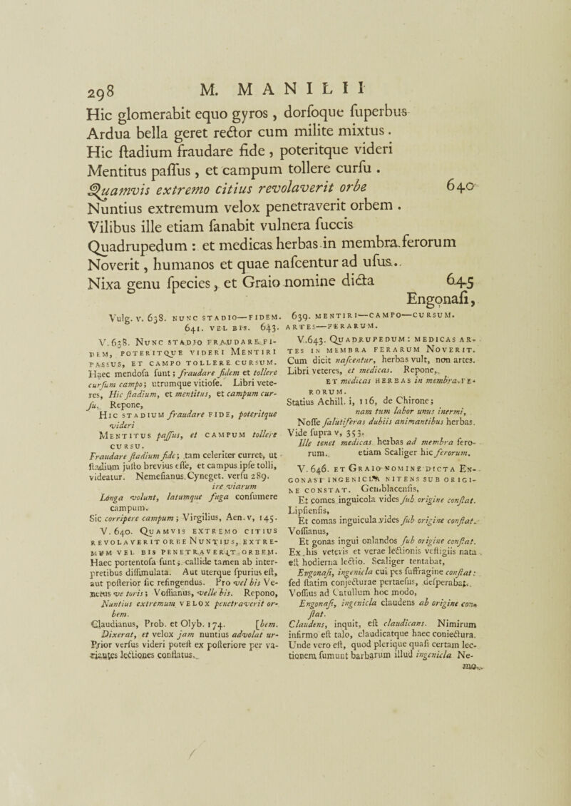 Hic glomerabit equo gyros, dorfoque fuperbus Ardua bella geret re&or cum milite mixtus. Hic ftadium fraudare fide , poteritque videri Mentitus paffus , et campum tollere curfu . Quamvis extremo citius revolaverit orbe 640 Nuntius extremum velox penetraverit orbem . Vilibus ille etiam fanabit vulnera fuccis Quadrupedum : et medicas herbas in membra.ferorum Noverit, humanos et quae nafcenturad ufus... Nixa genu fpecies, et Graio nomine didta Engonafi, Vulg. V. 638. NUNC ST A D IO—F IDEM. 64I. VE-L BIS. 64-3* V.6.38. Nunc stadio fra.udare.fi- DEM, POTERIT QUe VIDERI MENTIRI PASSUS, ET CAMPO TOLLERE. CURSVM. Haec mendofa funt; fraudare fdem et tollere curfum campo', utrumque vitiofe. Libri vete¬ res, Hic Jladium, et mentitus, et campum cur¬ fu. Repone, Hic STA dium fraudare fide, poteritque rui der i Mentitus paffus, et campum tollere CURSU. Fraudare f a dium fide; .tam celeriter curret-, ut - ltadiwn juito brevius efie, et campus ipfe tolli, videatur. Nemefianus.Cyneget. verfu 289. ireviarum Longa volunt, latumque fuga confumere campum. Sic corripere campum; Virgilius, Aen.v, 145. V. 640. Quamvis extremo citius revolaverit orbe NuNpips, extre¬ mum VEL BIS PEN ET R.A V E R I.T , O R B EM- Haec portentofa funt;. callide tamen ab inter¬ pretibus dilftmulata. Aut uterque fpuriuseft, aut pofterior fic refingendus. Pro vel bis Ve- jiehis ve toris; Voflianus, velle bis. Repono, Nuntius extremum velox penetraverit or¬ bem. Claudianus, Prob. et Olyb. 174. \bem. Dixerat, et velox jam nuntius advolat ur- P.rior verfus videri poteft ex polleriore per va¬ riantes kdtiones conflatus.. 639. MENTIRI — CAMPO—CURSUM. ARTE S-F:E RARUM. V.643. Quadrupedum : medicas ar. tes in membra ferarum Noverit. Cum dicit nafcentur, herbas vult, non artes. Libri veteres, et medicas. Repone,. et medicas herbas in membra>ve- RORUM. Statius Achill. i, 116, de Chirone; nam tum labor unus inermi, Nofle falutiferas dubiis animantibus herbas. Vide fupra v, 353. Ille tenet medicas herbas ad membra fero¬ rum. etiam Scaliger hic ferorum. V. 646. ET GrAION OMINE PICTA Ett- - G 0 N A SI' INCENICL^ NITENS SUB ORIGI¬ NE constat. Gemblacenfis, Et comes inguicola vides fub origine confiat. Lipfienfis, Et comas inguicula .vides fub origine confiat v Voflianus, Et gonas ingui onlandos fub origine confiat. Ex.his veteris et verae lediionis veltigiis nata . eft hodierna lectio. Scaliger tentabat, Engonafi, ingemcla cui pes fuftragine confiat: fed llatim conjecturae pertaefus, defperabaf,. Voflius ad C atullum hoc modo, Engonafi, ingcniija claudens ab origine cor>+ fiat. Claudens, inquit, eft claudicans. Nimirum infirmo eft talo, claudicatque haec coniedlura. Unde vero eft, quod pleriquc quafi certam lec¬ tionem fumunt barbarum illud ingenula Ne- aa©*..