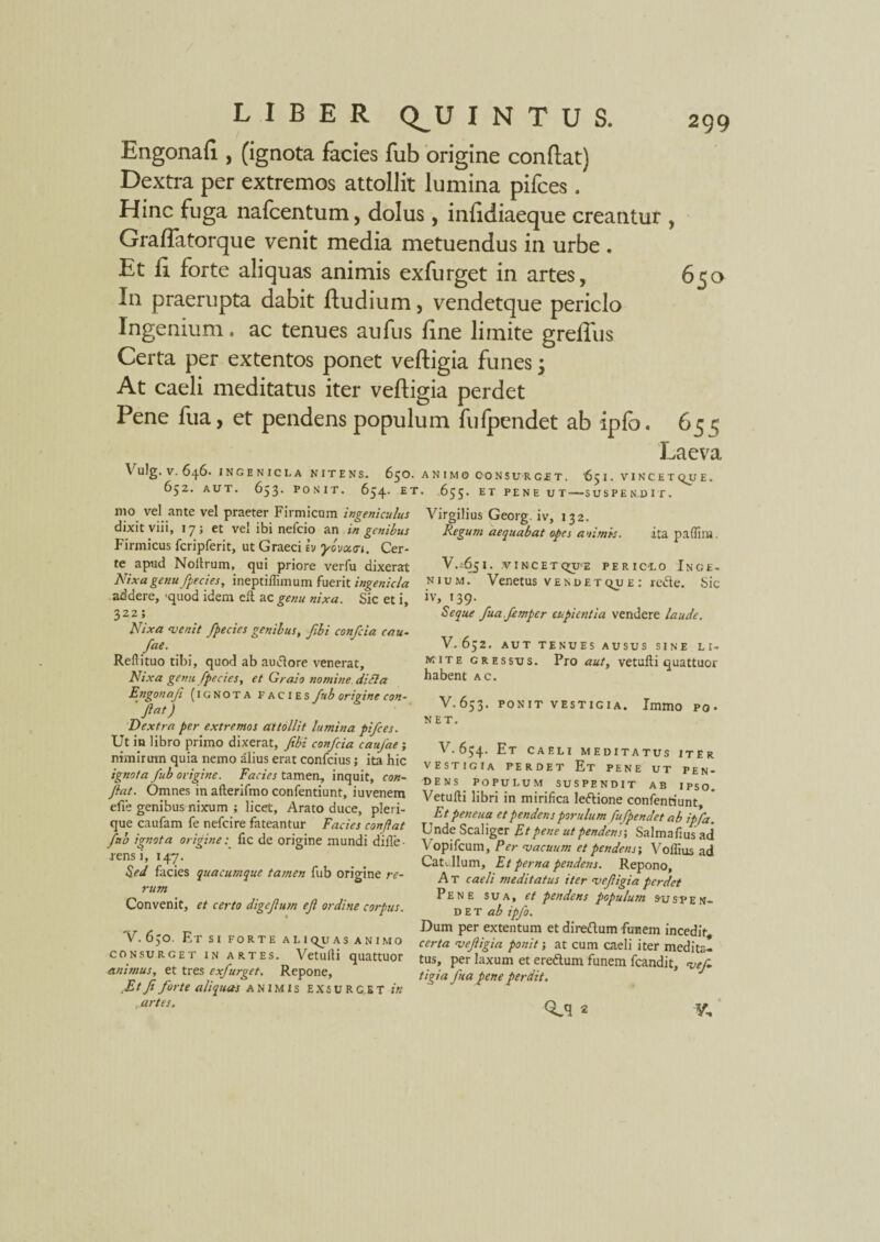 Engonafi , (ignota facies fub origine conflat) Dextra per extremos attollit lumina pifces. Hinc fuga nafcentum, dolus, infidiaeque creantut, Graffatorque venit media metuendus in urbe . Et fi forte aliquas animis exfurget in artes, 650 In praerupta dabit fludium, vendetque periclo Ingenium. ac tenues aufus fine limite greffus Certa per extentos ponet vefligia funes 3 At caeli meditatus iter vefligia perdet Pene fua, et pendens populum fufpendet ab ipfo. 65 5 Laeva \ u!g. V. 646. INGENICLA NITENS. 6$0. ANIMO CONSURGET. 65 I. VINCET QJJ E. 652. AUT. 653. PONIT. 654. ET. 655. ET PENE UT-SUSPENDIT. mo vel ante vel praeter Firmicum Ingeniculus dixit viii, 17; et vel ibi nefcio an in genibus Firmicus fcripferit, ut Graeci Iv ybvcctn. Cer¬ te apud Noltrum, qui priore verfu dixerat Nixa genu fiecies, ineptifiimum fuerit ingenicla addere, 'quod idem eft ac genu nixa. Sic et i, 322; Nixa venit fpecies genibus, fibi confcia cau- fae. Reftituo tibi, quod ab autfore venerat. Nixa gemi fpecies, et Graio nomine, ditia Engonaji (ignota facies fub origine con- 'fiat) Dextra per extremos attollit lumina pifces. Ut in libro primo dixerat, fibi confcia caufae; nimirum quia nemo alius erat confcius; ita hic ignota fub origine. Facies tamen, inquit, con¬ fiat. Omnes in afterifmo confentiunt, iuvenem efie genibus nixum ; licet, Arato duce, pleri- que caufam fe nefcire fateantur Facies confiat fub ignota origine: fic de origine mundi diffe¬ rens i, 147. Sed facies quacumque tamen fub origine re¬ rum Convenit, et certo digefium efi ordine corpus. V. 650. Etsi forte aliquas animo consurget in artes. Vetulfi quattuor animus, et tres exfurget. Repone, ,Et fi forte aliquas animis EXSURC.ET in , artes. Virgilius Georg. iv, 132. Regum aequabat opes animis. ita paffim, V..651. .vincetqtfe periclo Inge¬ nium. Venetus vendetqu e : re&e. Sic iv, 139. Seque fua.femper cupientia vendere laude. V.652. AUT TENUES AUSUS SINE LI¬ MITE gressus. Pro aut, vetufli quattuor habent ac. V.653. PONIT VESTIGIA. ImmO PO¬ NET. V. 634. Et CAELI MEDITATUS ITEr VESTIGIA PERDET Et PENE UT PEN¬ DENS POPULUM SUSPENDIT AB IPSO. Vetufli libri in mirifica ledione confentiunt. Et peneua et pendens porulum fufpendet ab ipfa. Unde Scaliger Et pene ut pendens; Salmafius ad Vopifcum, Per vacuum et pendens; Voffius ad Cati. Ilum, Et perna pendens. Repono, A T caeli meditatus iter vefigia perdet Pene sua, et pendens populum sus pen- d E t ab ipfo. Dum per extentum et diredum funem incedit certa vefiigia ponit; at cum caeli iter medita¬ tus, per laxum et eredum funem fcandit, vefi tigia fua pene perdit. Q^q 2 V,