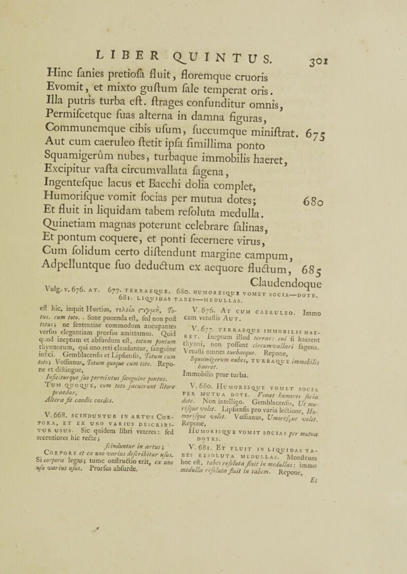 Hinc lanies pretiofa fluit, floremque cruoris Evomit, et mixto guftum faie temperat oris. Illa putris turba eft. ftrages confunditur omnis, Permilcetque fuas alterna in damna figuras, Communemque cibis ufum, fuccumque miniftrat. 67? Aut cum caeruleo ftetit ipfa fimillima ponto ' * Squamigerum nubes, turbaque immobilis haeret, Excipitur vafla circumvallata fagena, ’ Ingentefque lacus et Bacchi dolia complet, Humorifque vomit focias per mutua dotes; 680 Et fluit in liquidam tabem refoluta medulla. Quinetiam magnas poterunt celebrare falinas, Et pontum coquere, et ponti fecernere virus, Cum folidum certo diftendunt margine campum, Adpelluntque fuo deductum ex aequore fluctum ’ 685 v, , , , Claudendoque \ulg.v,676. AT. 677 terraeque. 6So. humoresque vomet socia-doIe OSI. LIQUIDAS TABES-MEDULLAS. eft hic, inquit Huetius, rehsioi s~iyy.ri, 'To¬ tus. cum toto. . Sane ponenda eft, fed non poft totus-, ne fententiae commodum aucupantes verius elegantiam prorfus amittamus. Quid quod ineptum et abfurdum eft, totum pontum thynnorum, qui uno reti clauduntur, fanguine inhci. Gemblacenfis et Lipfienfis, Totum cum toto-, Voffianus,. Totum quoque cum toto. Repo¬ ne et diftingue. Injicitur que fuo permixtus fanguine pontus. Tu M qj/ o qu E, cum toto jacuerunt litore praedae. Altera fit caedis caedes. V. 668. sci nduntur in artus Cor¬ pora, ET EX UNO VARIUS DESCRIBI¬ TUR USUS. Sic quidem libri veteres;, fed recentiores hic re&e; ficinduntur in artus ; Corpore et ex uno marius deferibitur ufus. Si corpora legas; tume onftru&io erit, ex uno *fu ‘varius ufus, Prorfus abfurde. V.676. At cum caeruleo. Immo cum vetuftis Aut. 677. terraeque immobilis hae- REt.^ ineptum fllud terrae: cui li haerent thynni, non poliunt circumvallari fagena. Vetufti omnes turbaeque. Repone, Squamigerum nubes, turba qu e immobilis haeret. Immobilis prae turba. V- 680. Humo res que vomet socia PER MU TUA dote. Vosnet humores foci a dote. Non intelligo. Gemblacenfis, Ut ?no- rifque molet. Lipfienfis pro varia lectione, Hu¬ morifque molet. Volfianus, Umorefiue molet Repone, Humorisque vomit socias per mutua DO T ES. *V . 68l. F.T FLUIT IN LI Qju IDAS TA¬ BES resoluta medullas. Monftrum hocelt, tabes refoluta fluit in medullas: immo medulla refoluta fluit in tabesn. Repone, Et