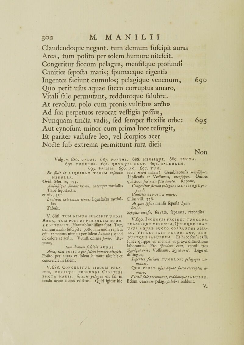 Claudendoque negant, tum demum fufcipit auras Area, tum pofito per solem humore nitefcit. Congeritur flccum pelagus, menflfque profundi Canities fepofta maris; fpumaeque rigentis Ingentes faciunt cumulos; pelagique venenum, 690 Quo perit ufus aquae fucco corruptus amaro, Vitali fale permutant, redduntque falubre. At revoluta polo cum pronis vultibus ardos Ad fua perpetuos revocat veftigia paffus, Nunquam tinda vadis, fed femper flexilis orbe: 695 Aut cynofura minor cum prima luce refurgit, Et pariter vaftufve leo, vel fcorpios acer Node fub extrema permittunt iura diei: Non Vulg. V. 686. UNDAS. 687. PONTfS. 688. MERSIQUE. 689 EMOTA. 690. TUMULOS. 691. QUODQUE ERAT. 692. SALUBREM. 693. PRIMIS. 696. AC. 697. TUM. Et fluit in liquidam tabem refoluta MEDULLA. Ovid. Met. ix, 175. Ambuflique fonant nervi, caecaque medullis Tabe liquefactis, et xiv, 431. Ludibus extremum tenues liquefacta medul¬ las Tabuit. V- 686. TUM DEMUM SUSCIPIT UNDAS Area, tum pontus per solem humo¬ re nitescit. Haec abfurdidima funt. Tum demum undas fufcipit; poftquam undis repleta elt: et pontus nitefcit per folem humore; quod fit calore et aedu. Vetufti omnes ponto. Re¬ pone, tum demum fufcipit auras Area, tum posito per folem humore nitefcit. Pofito per auras et folem humore nitefcit et concrefcit in falem. V.688. Congeritur siccum pela¬ gus, mersique profundi Canities emota maris. Siccum pelagus elt fal in fundo areae ficcus reliCtus. Quid igitur hic facit tnerfi maris? Gemblacenlis merflfque', Liplienfis et Vofiianus, menflfque. Omnes quattuor fed nota pro emota. Repone, CongeriturJiccum pelagus; mensis QU E pro¬ fundi Canities seposta maris. Silius viii, 378. At quos ipfius menfis fepoda Lyaei Setia. Sepoflta menfis, fervata, feparata, recondita. V.690. Ingentes faciunt tumulos, P ELAGIQUE VENENUM, QuOD QU E E R AT USUS A QU A E SUCCO CORRUPTUS AMA¬ RO, Vitali sale permutant, red¬ duntque salubrem. Et haec fenfu cafla funt; quippe et mendis et prava didinCtione laborantia. Pro Quodque erat, vetudi tres Quodque erit; Voffianus, Quod erit. Lege et didingue. Ingentes faciunt cumulos : pelagi que ve¬ nenum, Quo perit ufus aquae fucco corruptus a- maro. Vitali fale permutant, redduntque SALUBRE. Etiam venenum pelagi falubre reddunt.