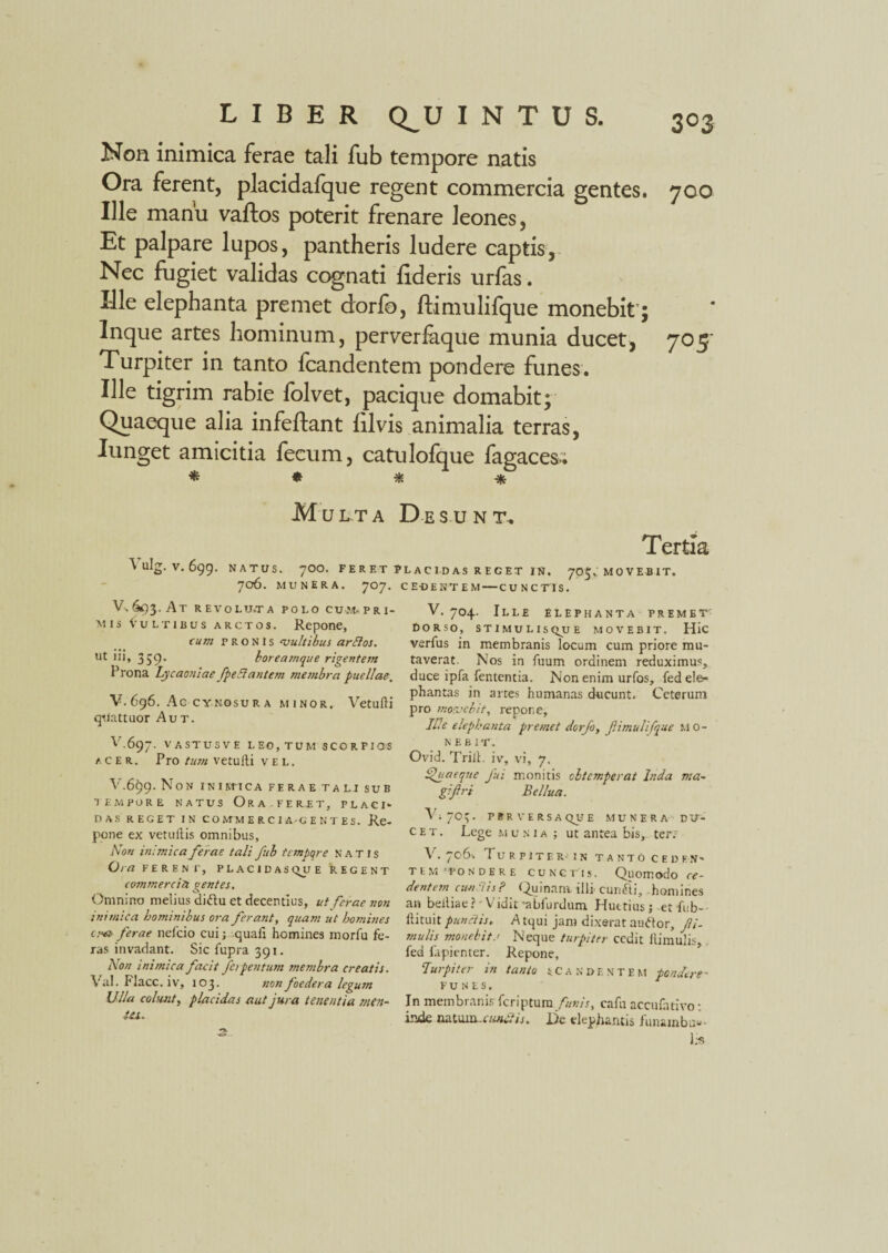 Non inimica ferae tali fub tempore natis Ora ferent, placidafque regent commercia gentes. 700 Ille manu vaftos poterit frenare leones, Et palpare lupos, pantheris ludere captis, Nec fugiet validas cognati fideris urfas. Ille elephanta premet dorfc, ftimulifque monebit’; Inque artes hominum, perverfaque munia ducet, 705' Turpiter in tanto fcandentem pondere funes. Ille tigrim rabie folvet, pacique domabit; Quaeque alia infeftant filvis animalia terras, Iunget amicitia fecum, catulofque fagaces.. * * * ■* M U L T A De SUN T. Tertia 1 ulg. V. 6gg. NATUS. 700. FERET PLACIDAS REGET IN. 705, movebit. 706. MUNERA. 707. v.&)3. At r EVOLU.TA POLO CUM. PRI¬ MIS Vultibus arctos. Repone, cum pronis ‘vultibus arttos. Ut 111, 359’ boreamque rigentem Prona Lycaoniae fpe.lantem membra puellae. V. 696. Ac CYNOSUR A MINOR. Vetufti quattuor Aut. V.697. VASTUSVE LEO, TUM SCORPIOS acer. Pro tum vetulli vel. V.6$g. Non in i m-ica ferae tali sub tempore natus Ora.FERET, place das reget in co mm e r c i a-g e n t es. Re¬ pone ex vetuilis omnibus, Non in:jnica ferae tali fub tempore natis Ora FERENI', PLAC1D A S <^U E REGENT commercia gentes. Omnino melius didlu et decentius, ut ferae non inimica hominibus ora ferant, quam ut homines c.”& ferae nefcio cui; quafi homines morlu fe¬ ras invadant. Sicfuprajgi. Non inimica facit ferpentum membra creatis. Val. Flacc. iv, 103. non foedera legum Ulla colunt, placidas aut jura tenentia men¬ ta. . 3 CE-DESTEM — C U N C TIS. V. 704. Ille elephanta premet DORSO, STIMULISQUE MOVEBIT. Hic verfus in membranis locum cum priore mu¬ taverat. Nos in fuum ordinem reduximus, duce ipfa lententia. Non enim urfos, fedeie- phantas in artes humanas ducunt. Ceterum pro movebit, repone. Ille elephanta premet dorfo, f.imulifque mo¬ nebit. Ovid. Trill. iv, vi, 7. Quaeque Jui monitis obtemperat Inda ma¬ gi fri Bellua. Vi 70^. pbr versa que munera du¬ cet. Lege munia; ut antea bis, ter.: V. 706* Turpiter in tanto ceden¬ tem'pondere cunctis. Quomodo ce¬ dentem eundis? Quinam illi- curufti, homines an beiliae? Vidit'abfurdum Huttius; et fub- ftituit punctis, A tqui jam dixerat auftor. Ri¬ mulis monebit r Neque turpiter cedit Hirnulis, fed fapienter. Repone, Turpiter m tanto sca Ndentem pondere- FUNES. In membranis feriptum/«»?>, cafn accufativo: inde natuin-iunelis. l)c elephantis funainb au¬ lis