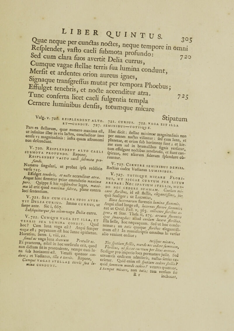 720 RfiX 5*> °™°5 Sed cum clara Tuos avertit Delia currus ' 725 ^ ulg. v. 726. RESPLENDENT ^ * “LTO, ET —CONDIT. 72?. s «inlkiumer0 ell, Sdef«Snt“dinis: inft* SSronZ V. 720. Resplendent altci ^, submota PROFUNDO. Repone LI >:i.endetv4stu^>w.^. N^mc™ fingulari, „t probat ipfa 4t£; Pn-“da?tur *'~ Quippe f, hic**K^ Stipatum umVn.bu^ot^b A0A EST rLLA Src„teS: teste zsnkudrnon te s,°-r^rr? ™.«c tum effulgent noftibus tenebroflf et (-VCrjatur' SS£.ncc ali°™ ReaiusYofc Voffianus I”m ,bu5°' S V.721. Sed cum clara s,Ta, TIT ficu, A LARA SUOS AVER- ftepe ame. SicUi*667. mm° c v R Rus> ut Subfequiturque fuo solem,vaga Delia curru. V. 722. CuiltyjE VACIA EST ILLA ,, /imulae vaga luna *W» or Et praeterea, nihil in hocverficulo er t l n-1 non d,aum de in praecedente, nempe cum 1° na fub horizonte eil. VetulK „„„ czz:s“- '-«A.V.. ^-727- totisque micare ptA bus. UT srrrAr e> ARE t lori. * RENae : Nec spatiu^telm* MTU9 quitsfaliger , « f„cS’ - aut ut Ovid. Falt v ’ J/rna\/loreref*’n>nhi , fe:&zi£SS~- 4^pSriSte£sirs£Js-fcd micaret non /«/,,; tum vehum °ic