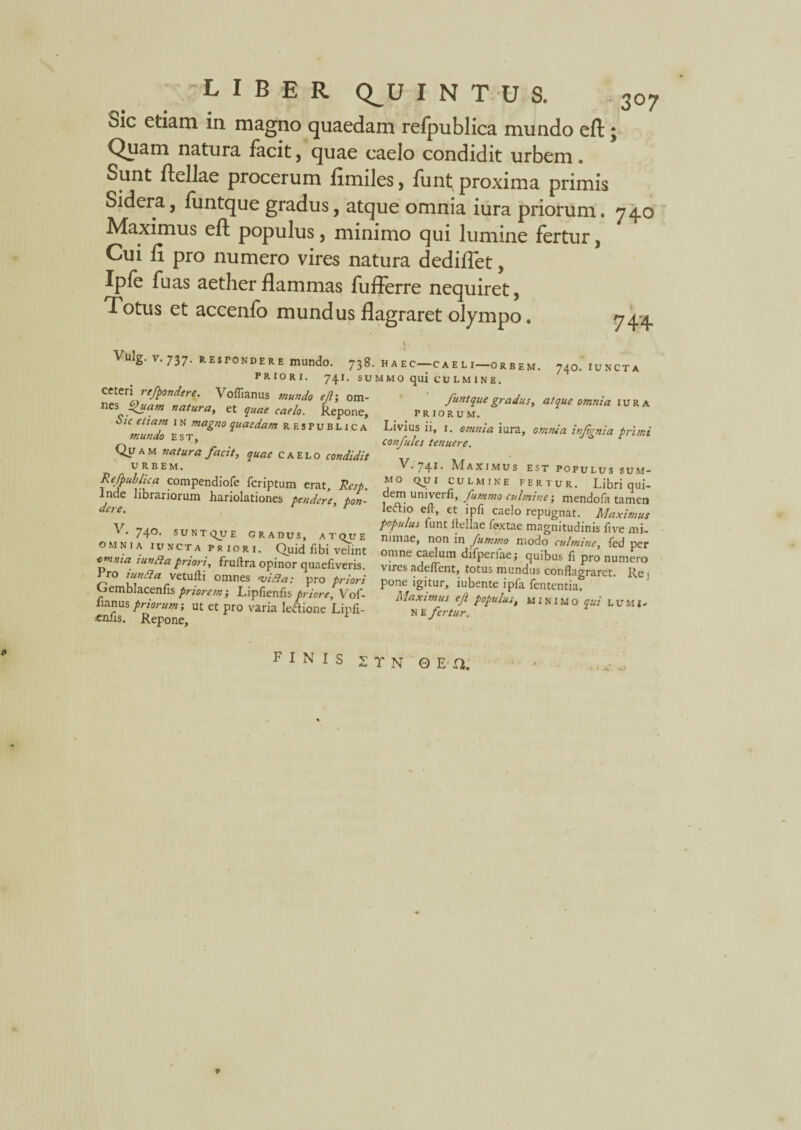 Sic etiam in magno quaedam refpublica mundo eft; Quam natura facit, quae caelo condidit urbem. Sunt ftellae procerum fimiles, funt; proxima primis Sidera, funtque gradus, atque omnia iura priorum. 740 Maximus eft populus, minimo qui lumine fertur , Cui fi pro numero vires natura dediftet, Ipfe fuas aether flammas fufferre nequiret, Totus et accenfo mundus flagraret olympo. 744 Vulg. V.737. RE stonde r e mundo. 738 PRIORI. 74.J. SU ceteri refpondere. Voflianus mundo eft; om- nes Quam natura, et quae caelo. Repone, Sic etiam 1 N magno quaedam respublica mundo est. Quam natura facit, quae caelo condidit URBEM. Refpublica compendiofe fcriptum erat, Resp. Inde librariorum hariolationes pendere, pon- V. 740. SUNTQUE GRADUS, ATQUE OMNIA JUNCTA priori. Quid fibi velint omma tunda priori, fruftra opinor quaefiveris. rro zunda vetufti omnes <vida: pro priori Cjemblacenfis priorem-, Lipfienfispriore, Vof- Jianus priorum; ut et pro varia leftione Lipfi- «nfis. Repone, HAEC—-CAELI—ORBEM. 74O. IUNCTA MMO qui CULMINE. funtque gradus, atque omnia iura priorum. Livius ii, 1. omnia iura, omnia infgnia primi confules tenuere. V. 741. Maximus est populus sum¬ mo QUI CULMINE FERTUR. Libri qui- dem univerfi, fummo culmine', mendola tamen leftio eft, et ipfi caelo repugnat. Maximus populus funt ftellae fextae magnitudinis live mi¬ nimae, non in fummo modo culmine, fed per omne caelum difperfae; quibus fi pro numero vires adeftent, totus mundus conflagraret. Re i pone igitur, iubente ipfa lententia, Maximus eft populus, minimo qui LUMl* N E fertur. FINIS 2 T N 0 E n. t