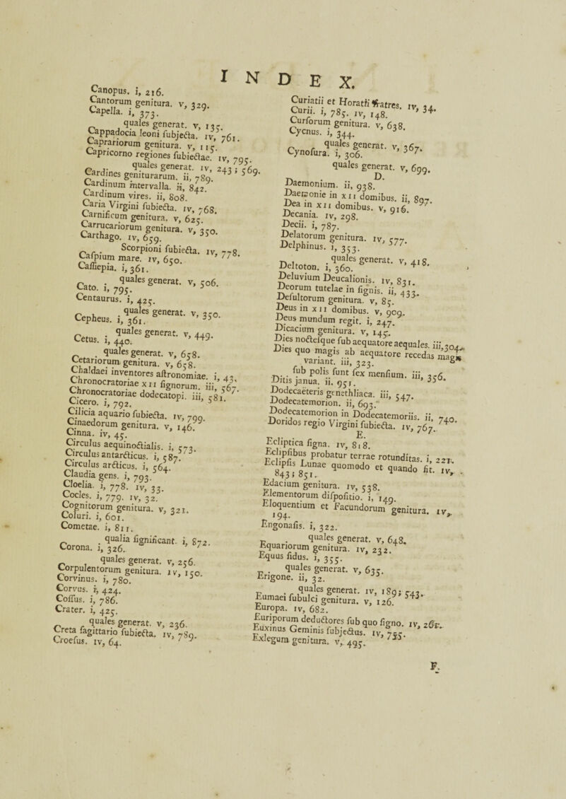 X. Canopus, i, 2i 6. Cantorum genitura, v, 329. Capella, i, 373. 5 v quales generat, v, 13 r. Cappadocia leoni fubjetfa. iv, 76, Caprariorum genitura, v, nc Capricorno regiones fubietfae Iv, 7qc quales generat, iv, 243 ; c60 Cardines geniturarum, ii, 7g9. 43 5 9’ Cardinum intervalla. ii, 842. Cardinum vires, ii, 808. Caria Virgini fubiefta. iv, 76S. Carnificum genitura, v, 62 c. Carrucariorum genitura, v, «r0. Carthago, xv, 659. r,r. Scorpioni fubieaa. iv, 77g Cafpmm mare, xv, 6co 7/ Cafliepia. i, 361. 5 Cato, i, 7^ksS™™- v, 506. Centaurus, i, 423. Cepheus. 1,*$“ ge”mt' v' 35«. Cetus, i, 440.*CS senentt‘ v’ 449- < quales generat, v, 6c8. Cetariorum, genitura, v, 6e8. Chaldaei inventores aftronomiae. i, 42 Chronocratoriaexix fignorum. Hi/ citSrr^rdodecatopi-ui- s*'- Cilicia aquario fubieaa. rv, 7Q0 Cinaedorum genitura, v, 146: Cinna, iv, 43. Circulus aequino&ialis. i, r7. Circulus antardicus. i, c87 Circulus arfticus. i, rfij. Claudia gens, i, 793.5&4' Cloelia, i, 778. ivf 33. Cocles. 1, 779. Ivg 32 Cognitorum genitura, v, 321. Coluri. 1, 601. Cometae, i, 8xr. . qualia fignirkant. i, S72 Corona. 1, 326. 7 quales generat, v, 256. Corpulentorum genitura. 1 v, 1 c0 Corvinus, i, 780. Corvus, r, 424. Collus. i, 786. Crater, i, 425. quales generat, v, 236. Creta .agittano fubiefta. iv, 78x1. Croefus. iv, 64. 77 inde Curiatii et Horatii «-atres. iv 24 Cuni. 1, 783. IV, l4g Iv' 34. Curforum genitura, v, 638 Cycnus. 1, 344. i quales generat, v, 367. Cynofura. 1, 306. 3 7 quales genmt. v, 699. Daemonium, ii, 938. Daeconie in xx, domibus, ii, gQ7 Dea in xix domibus, v, 916 -Decania, iv, 298 Decii, i, 7s7. Delatorum genitura. iv, r77 Delphinus, i, 353. 57/’ Deltoton. Deluvium Deucalionis, iv, 83 r Deorum tutelae in fignis. ii, 43/ Defultorum genitura, v, 8<r. ^ Deus in x 11 domibus, v, qcq Deus mundum regit, i, 247. Dicacium genitura, v, i.4c Dies noaefquefubaequatore aequales iii ,0, 9 varfanf--b “*““«««* magt variant, m, 323. ° fub polis funt fex menfium. iii, 3 c6 Ditis janua. 11, 93,. ’ 35°* Dodecaeteris genethliaca, iii, r47. Dodecatemorion, ii, 693. Dodecatemorion in Dodecatemoriis, ii 7,Q Doridos regio Virgini fubieaa. iv, 767. Ecliptica figna. xv, 818. h.cbpfibus probatur terrae rotunditas i 221 EC84P3,• 85Utnae qU°m0d,:’ « S^ndo . Edacium genitura, iv, 538. Elementorum difpofitio. i, 140, Eloquentium et Facundorum genitura, xv,. Engonafis. i, 322. . quales generat, v, 648, Equariorum genitura, xv, 232. Equus fidus, i, 355. quales generat, v, 63?. Erigone, ii, 32. . quales generat, iv, 18g y r-42. Eumaeifubulci genitura, v, I269 343 Europa. iv, 682. Euriporum dedudores fub quo ligno, xv, 26r Euxinus Geminis fubjedus4 xv, 7« Exlegum genitura, v, 493. 755 F.