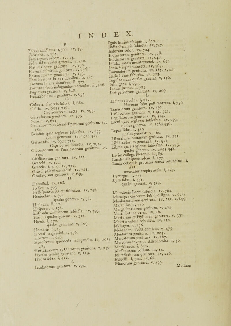 F. lenis femina ubique, i, 850. India Geminis fubietta. 1 v, 757. Indorum color, iv, 724. Inquietorum genitura. iv, 57|* Infidiatorum genitura, iv, 64». Infulae maris mediterranei, iv, 631* Ionia Virgini fubieaa. iv, 767. Iracundorum genitura, iv, 187- v> 22 “ Italia librae fubiefta. iv, 773. Iugulae fidus quales generat, v, 17O. Fabius cunftator. '1,788. iv, 39. Fabricius, i, 785. Fati regunt orbem, iv, 14. Fides udus quales generat, v, 410. Flaturariorum genitura, iv, 250. Florum cultorum genitura, v, 2150. Foeneratorum genitura, iv, 173. Fors Fortuna in xii domibus. 11, 887. Fortuna in xii domibus. 11, 927- , Id ia gens, i, 797- Fortunae fedis indagandae metho ... , j ■ Iuniuf Brutus, i, 783. Fugacium genitura, v, 040. lurifperitorum genitura, iv, 209. Funambulorum genitura, v, 053. L. • so Latteus circulus. i, 682. . 'Galaxia, five via laftea. 1,682. Heroum fedes poft mortem, b 75°' Gallia iv, 693 ; 7lp- Lanariorum genitura, iv, 130. Capricorno fubie&a. iv, /93* Lafcivorum genitura, v, 109; 321. Garrulorum genitura, iv, 575- Legillatorum genitura, iv, 545. Garum, v, 671- •, 1V Teoni quae regiones fubiedtae. iv, 759* Gemellorum et Gemellipararum ge 1 • > quales generat, iv, 178; 536. Geminis quae regiones fubieftae. iv, 755* quales generant, iv, 152; 527- Germania, iv, 692; 7> V. Capricorno fubiecta. iv, 794 r. r>_Ym crpnitura. quae -- f- quales generat, iv, 178; 530. Lepus fidus, i, 419- quales generat, v, 100. Liberalium hominum genitura, iv, 271. Libidinofonim genitura Iv, 57 ^• bermauu. / v . o _n, T.ibidmoioruin Capricorno lubiefta. iv, 794. uae regiones fubieftae. iv, 773. Glabratorum et Pumicatorum genitura. , quales generat, iv, 205; 548. 150. . Gladiatorum genitura, iv, 22^. Gracchi v, 122. Graecia, i, 3'9- lv» 7.20' Graeci palaeftrae dediti, iv, 721. Graffatorum genitura v, 649. H. Hannibal, iv, 563. Helice, i, 303. . _ ^ Hellefpontus Arieti fubie&us. iv, 740. Heniochus, i, 3^8* quales generat, v, 71. Hcfiodus. ii, 12. Hi^TpanSCapricorno fubiefla. iv, 793* FIol dus quales generat, v, 314. Floedi. i, 37z- quales generant, v, 109. Homerus, ii, 1 - , Horatii trigemini. 1, 7?°- Horizon, i. 646 quae 1 -- * ' quales generat, iv, 205; 548. Livius collega Neronis. i, 789. T.ucifer Hefperos idem. 1, 177* • Lunae deliquiis probatur terrae rotunditas. 1, 221. . . revocatur crepitu aeris. 1, 227. Lycurgus, i, 771 * Lyra fidus. i, 331 - quales generat. v, 329- Macedonia Leoni fubiefti. 1^762. Mancipes carcerum fub q o figno. v, • Manfuetariorum genitura, iv, 235. v, 9;. Marcellus, i, 786. Margaritariorurn genitura, v, 404. Marii fortuna varia, iv, 46. Marforum et PfyHorum genitura, v, 391. Mauri a colore oris dicti, iv, 730. Meleager, v, 176. Menander, Poeta comicus, v, 473. Menforum genitura, iv, 203. _ . __7«-., vo 1 \r T hi nuum u ivienioi um g^***^**.. > SXus^nodo indagando*, iii, ac,, i, jo. 44<frtulanorum et O itorum genitura. V, 256. ^efl.eniacum bellum, iii. 14. Hyades quales genebant, v, 119. Metallariorum genitura, iv, 236. Hydra fidas, i, 422. Metelli, i, 79+- 1V,6S' Mimorum genitura, v, 479. laculatorum genitura, v, 294.