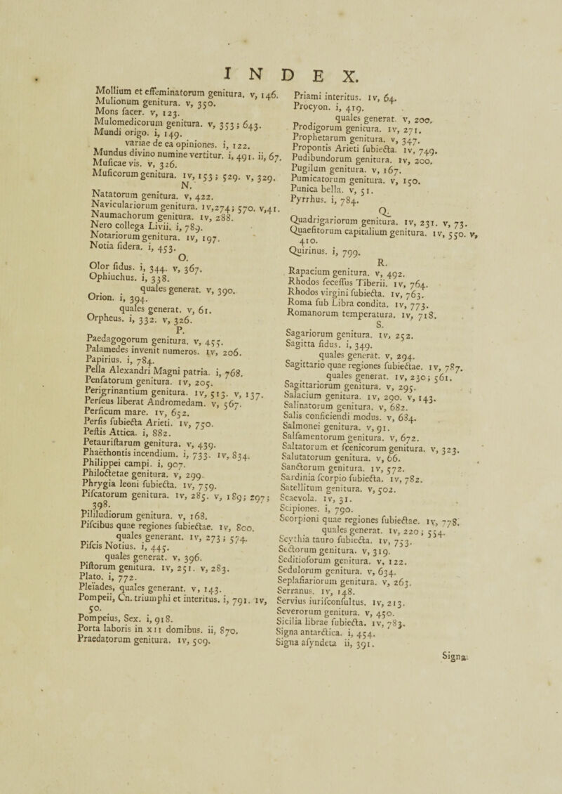 Mollium et effeminatorum genitura, v, 146. Mulionum genitura, v, 350. ’ Mons facer. v, 123. Mulomedicorum genitura, v, 353; 643. Mundi origo, i, 149. w » ^riaede ea opiniones, i, 122. rropontis Arieti iubiedh MSvtT3“6meVerUtUr- 49‘- 6/' P-dibundorum geafara. ,v, 2oo. Mulleorumgenitura.* ,v, ,53 ; 3,5. v, 3.9. “g'!Um g',tUra- V’ ,67' N. Natatorum genitura, v, 422. Naviculariorum genitura. ^,274; 570. v,4i. Naumachorum genitura, iv, 288. AT n •« m 1 _ . . T * •• • n Priami interitus, iv, 64. Procyon, i, 419. quales generat, v, 200, Prodigorum genitura, iv, 271. Prophetarum genitura, v, 347. Propontis Arieti fubiedta. iv, 749. Pumicatorum genitura, v, ico. Punica bella. 5 Pyrrhus, i, 784. 51 ,Q_ Nero collega Livii, i, 789. Notariorum genitura, iv, 197, Notia fidera, i, 433. O. Olor fidus, i, 344. v, 367. Ophiuchus, i, 338. . . quales generat, v, 390. Orion. 1, 394. quales generat, v, 61. Orpheus, i, 332. v, 326. P. Paedagogorum genitura, v, 453. Palamedes invenit numeros, iv, 206. Papirius, i, 784. Pella Alexandri Magni patria, i, 768. Penfatorum genitura, iv, 205. Perigrinantium genitura. 1 v, 513. v, 13-7 Perfeus liberat Andromedam, v, 567! Perlicum mare, iv, 652. Perfis fubiedta Arieti, iv, 750. Pellis Attica, i, 882. Petaurillarum genitura, v, 439. Phaethontis incendium. 1,733. iv, S34. Philippei campi, i, 907. Philodtetae genitura. v, 299. Phrygia leoni fubiecla. iv, 759. oateauum geniti Pifcatorum genitura, iv, 285. v, 1S9; 297 •, Scaevola, iv, 31 3Q<5. 1_ • Quadrigariorum genitura, iv, 231. v, 73. Quaefitorum capitalium genitura. iv, ero v» 410. 3 Quirinus, i, 799. R. Rapacium genitura, v, 492. Rhodos feceffus Tiberii, iv, 764. Rhodos virgini fubiedta. 1 v, 763. Roma fub Libra condita, iv, 773. Romanorum temperatura, iv, 718. S. Sagariorum genitura, iv, 252. Sagitta fidus, i, 349. quales generat, v, 294. Sagittario quae regiones fubiedtae. iv, 787. quales generat, iv, 230; 561. Sagittariorum genitura, v, 295. Salacium genitura, iv, 290. v, 143. Salinatorum genitura, v, 682. Salis conficiendi modus, v, 634. Salmonei genitura, v, 91. Salfamentorum genitura, v, 672. Saltatorum et fcenicorum genitura, v, 323. Salutatorum genitura, v, 66. Sandtorum genitura, iv, 572. Sardinia fcorpio fubiedta. iv, 782. Satellitum genitura, v, 502. 398. Pililudiorum genitura, v, 168. Pifcibus quae regiones fubiedtae. iv, 800. quales generant, iv, 2735 574. ‘ rilcis Notius. 1, 445. quales generat, v, 396. Pillorum genitura. iv, 251. v, 283. Plato, i, 772. Pleiades, quales generant, v, 143. Pompeii, Cn. triumphi et interitus, i, 791. iv, S°- Pompeius, Sex. i, 918. Porta laboris in xn domibus, ii, 870. Praedatorum genitura, iv, 509. Scipiones. 1, 790. Scorpioni quae regiones fubiedtae. iv, 778, quales generat, iv, 220 ; 554/ Scythia tauro fubiedta. iv, 753. Stdtorum genitura, v, 319. Scditioforum genitura, v, 122. Sedulorum genitura, v, 634. Seplaiiariorum genitura, v, 263. Serranus, iv, 148. Servius iurifconfultus. iv, 213. Severorum genitura, v, 450. Sicilia librae fubiedta. iv, 783. Signa antardtica. i, 454. Signa afyndeta ii, 391. Signa: