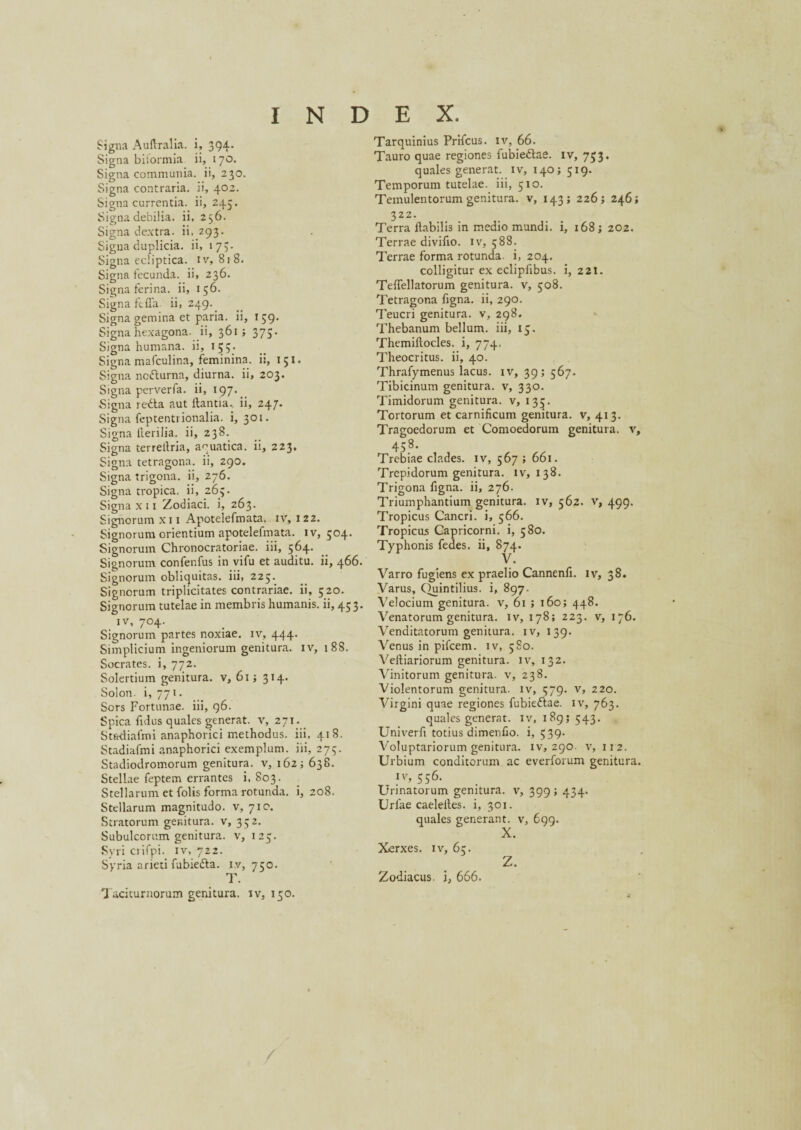 Signa Auftralia. i, 394. Signa biformia ii, 170. Signa communia, ii, 230. Signa contraria, ii, 402. Signa currentia, ii, 245. Signa debilia, ii, 256. Signa dextra, ii. 293. Signa duplicia, ii, 173. Signa ecliptica, iv, 818. Signa fecunda, ii, 236. Signa ferina, ii, 156. Signa ftffa ii, 249. Signa gemina et paria, ii, 159. Signa hexagona, ii, 361; 375. Signa humana, ii, 15;. Signa mafculina, feminina, ii, 151. Signa ncfturna, diurna, ii, 203. Signa perverfa. ii, 197. Signa redfa aut flantia, ii, 247. Signa feptentrionalia. i, 301. Signa Herilia, ii, 238. Signa terrellria, aquatica, ii, 223, Signa tetragona, ii, 290. Signa trigona, ii, 276. Signa tropica, ii, 263. Signa x 11 Zodiaci, i, 263. Signorum xi 1 Apotelefmata. iv, 122. Signorum orientium apotelefmata. iv, 504. Signorum Chronocratoriae. iii, 564. Signorum confenfus in vifu et auditu, ii, 466. Signorum obliquitas, iii, 225. Signorum triplicitates contrariae, ii, 520. Signorum tutelae in membris humanis, ii, 453. iv, 704. Signorum partes noxiae, iv, 444. Simplicium ingeniorum genitura, iv, 188. Socrates, i, 772. Solertium genitura, v, 615 314. Solon, i, 771. Sors Fortunae, iii, 96. Spica fidus quales generat, v, 271. Stadiafmi anaphorici methodus, iii, 418. Stadiafmi anaphorici exemplum, iii, 273. Stadiodromorum genitura, v, 162; 638. Stellae feptem errantes i, 803. Stellarum et folis forma rotunda, i, 208. Stellarum magnitudo, v, 710. Stratorum genitura, v, 352. Subulcorum genitura, v, 125. Syri ciifpi. iv, 722. Syria arieti fubie&a. iv, 750. T. Taciturnorum genitura, iv, 150. Tarquinius Prifcus. iv, 66. Tauro quae regiones fubieftae. iv, 733. quales generat, iv, 140; 519. Temporum tutelae, iii, 510. Temulentorum genitura, v, 143; 226; 246; 322. Terra flabilis in medio mundi, i, 168 j 202. Terrae divifio. iv, 588. Terrae forma rotunda, i, 204. colligitur ex eclipfibus. i, 221. TefTellatorum genitura, v, 508. Tetragona figna. ii, 290. Teucri genitura, v, 298. Thebanum bellum, iii, 15. Themiflocles. i, 774. Theocritus, ii, 40. Thrafymenus lacus, iv, 39; 567. Tibicinum genitura, v, 330. Timidorum genitura, v, 135. Tortorum et carnificum genitura, v, 413. Tragoedorum et Comoedorum genitura, v, 458. Trebiae clades, iv, 567 ; 661. Trepidorum genitura, iv, 138. Trigona figna. ii, 276. Triumphantium genitura, iv, 562. v, 499. Tropicus Cancri, i, 566. Tropicus Capricorni, i, 580. Typhonis fedes. ii, 874. • Varro fugiens ex praelio Cannenfi. iv, 38. Varus, Quintilius, i, 897. Velocium genitura, v, 61 ; 160; 448. Venatorum genitura, iv, 178; 223. v, 176. Venditatorum genitura, iv, 139. Venus in pifcem. iv, 580. Veltiariorum genitura, iv, 132. Vinitorum genitura, v, 238. Violentorum genitura, iv, 579. v, 220. Virgini quae regiones fubieftae. iv, 763. quales generat, iv, 189; 543. Univerfi totius dimenfio. i, 539- Voluptariorum genitura, iv, 290. v, 112. Urbium conditorum ac everforum genitura. Iv> 556. Urinatorum genitura, v, 399; 434. Urfae caeleites. i, 301. quales generant, v, 699. X. Xerxes, iv, 65. Z. Zodiacus, i, 666.