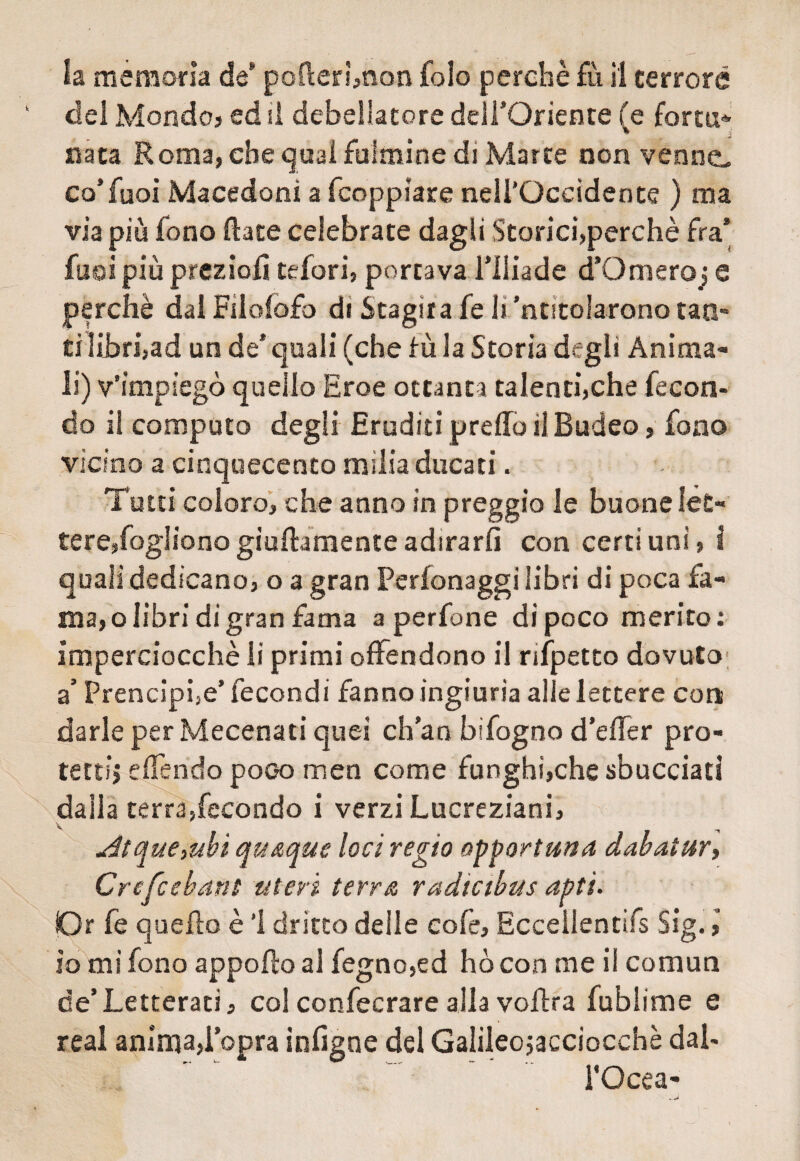 la memoria de* pofterhnon Colo perchè fu il terrore del Mondo? ed il debellatore dell’Oriente (e fortu» nata Roma, ebe qual fulmine di Marre non venne- co’fuoi Macedoni a fcoppìare nell’Occidente ) ma via più fono Rate celebrate dagli Storici,perchè fra* fusi più preziofì tefori, portava l’Iliade d’Omeroj e perchè dal Filolofo di Stagita fe li’ntitolarono tao* ti libri, ad un de* quali (che fù la Storia degli Anima¬ li) v’impiegò quello Eroe ottanti talenti,che fecon¬ do il computo degli Eruditi predo il Budeo, fono vicino a cinquecento milia ducati. Tutti coloro, che anno in preggio le buone let¬ tere, fogliono giallamente adirarli con certi uni, i quali dedicano, o a gran Perionaggi libri di poca fa¬ ma, o libri di gran fama a perfine di poco merito: imperciocché li primi offendono il nfpetto dovuto a’ Prencipfe’ fecondi fanno ingiuria alle lettere con darle per Mecenati quei ch’an bi fogno d’effer pro¬ tetti effendo poco men come funghi,che sbucciati dalla terra,fecondo i verzi Lucreziani, -r4tque,ubi qu&que loci regio opportuna dabatur, Crefcebant uteri terra radtabus apti. Or fe quello è ’l dritto deile cofe, Eccellentifs Sig. io mi fono apporto al fegno,ed ho con me i! comun de’Letterati, col confecrare alla voftra fublime e reai anima,l’opra infigne del Galiieojaeciocchè dal- FOcea-
