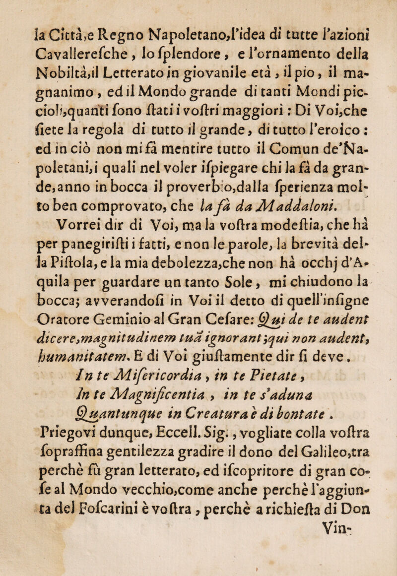 la Città,e Regno NapoIetanoR’idea di tutte i azioni Cavallerefche, lofplendore, e l’ornamento delia Nobiltà,il Letterato in giovanile età , il pio, il ma¬ gnanimo , ed il Mondo grande di tanti Mondipic- cioli,quanti fono Rati i voRri maggiori ; Di Voi,che Rete la regola di tutto il grande, di tutto l’eroico : ed in ciò non mifà mentire tutto il Comun de’Na- poletani,i quali nel voler ifpiegare chi la fà da gran¬ de,anno in bocca il proverbio,dalla fperienza mol¬ to ben comprovato, che la fà da Àiaddaloni. Vorrei dir di Voi, ma la voRra modeRia, che hà per panegiriRi i fatti, e non le parole, la brevità del¬ la PiRola, e la mia debolezza,che non hà occhj d’A¬ quila per guardare un tanto Sole, mi chiudono la bocca; avverandoli in Voi il detto di quell’inlìgne Oratore Geminio al Gran Cefare; Qui de te audent dicere,magnitudinem tua ignorarti',auì non audent, humanitatem. E di Voi giuRamente dir fi deve. In te Mìferìcordia, in te Pietate, in te Aiagnificentìa , in te s*aduna Quantunque in Creatura è di bontate . Priegovi dunque, Eccell. Sig., vogliate colla voRra fopraRìna gentilezza gradire il dono del Galileo,tra perchè fu gran letterato, ed Scopritore di gran co- fe al Mondo vecchio,come anche perchè raggiun¬ ta del Fofcarini è voftra, perchè a richieRa di Don »