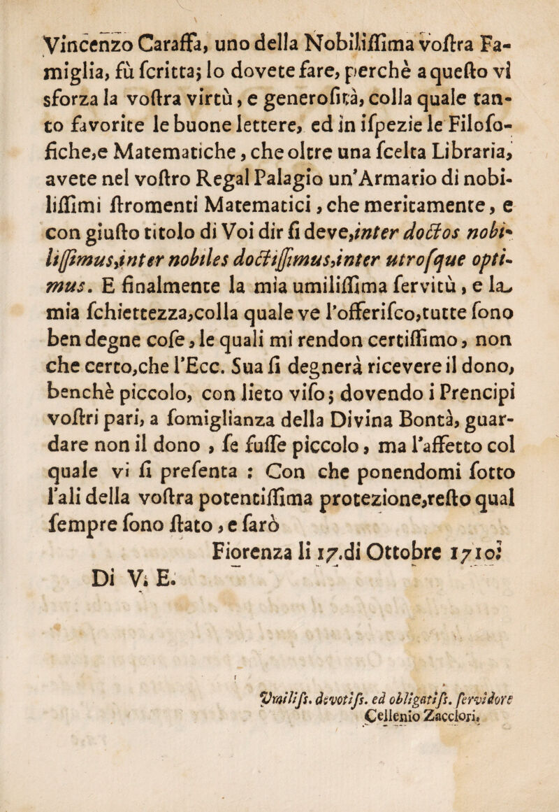 Vincenzo Caraffa, uno della Nobilìffima volita Fa- » miglia, £ù fcrittaj lo dovete fare, perchè a quefto vi sforza la voftra virtù, e generofità, colla quale tan¬ to favorite le buone lettere, ed in ifpezie le Filofo- fiche,e Matematiche, che oltre una fcelta Libraria, avete nel voftro Regai Palagio un’Armario di nobi- lifiimi firomenti Matematici,che meritamente, e con giufto titolo di Voi dir fi deve,inter dotfos nobi• lijfimusjnter nobiles dotftjfmus,inter titrofque opti- mus. E finalmente la mia umilifiima fervitù, e la^ mia fchiettezza,colla quale ve l’offerifco,tutte fono ben degne cofe, le quali mi rendon certiffimo, non che certo,che l’Ecc. Sua fi degnerà ricevere il dono, benché piccolo, con lieto vifo j dovendo i Prencipi vofbri pari, a fomiglianza della Divina Bontà, guar¬ dare non il dono , fe fuffe piccolo, ma l’aflfetto col quale vi fi prefenta ; Con che ponendomi fotto l’ali delia voftra potenciftima protezione,refto qual fempre fono fiato, e faro Fiorenza li i/.di Ottobre 1710; Di Vi E. f 1 ‘Vmitifu devotifs. ed olUgatifs. fervi dorè Cellenio Zaccloii* /