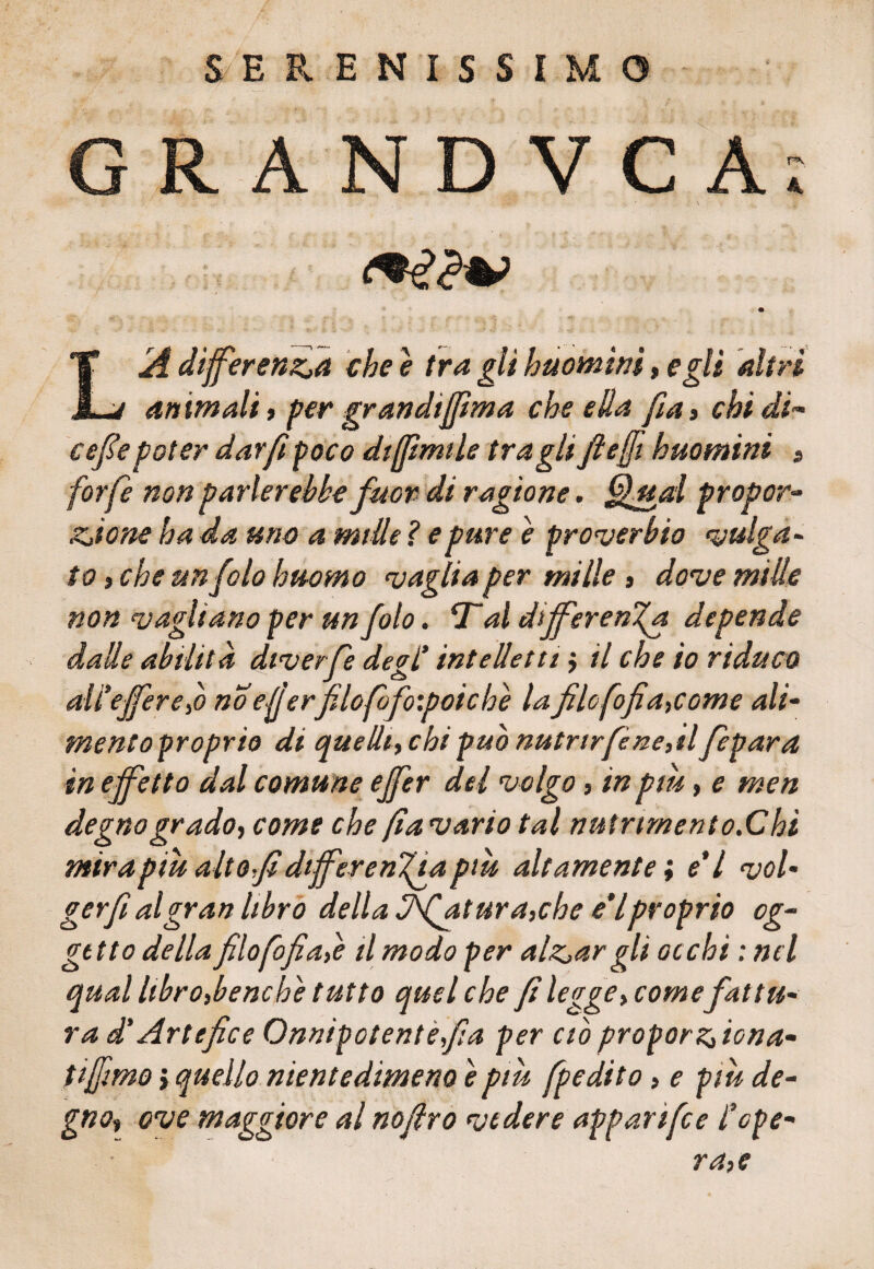 SERENISSIMO GRANDVCA; IA differenzia che è tra gli huomini, egli altri j animali, per gran difirn a che ella fi a» chi di~ cefe poter dar fi poco dijpmtle tra gli fteffi huomini > forfè non parlerebbe fuor di ragione. Qual propor• ziione ha da mio a mille ? e pure e proverbio vulga¬ to , che un folo huomo vaglia per mille 3 dove mille non vagliano per un folo. ‘T al differenza de pende dalle abilità dtverfe degl’ intelletti $ il che io riduco all'ejfereìò no eljerfilofofoipoiche la filo fofìa,come ali- mentoproprio di quelli, chi pub nutrirfène,tlfepar a in effetto dal comune ejfer del volgo , in piu, e men degno gradoy come che fa vario tal nutrtmento.Chi mira piu alto fi difer enfia piu altamente; e' l vol¬ ger f al gran libro della filatura,che e'Iproprio og¬ getto della filofofiafe il modo per aizzar gli occhi : nel qual libro,bene he tutto quel che fi legge, comefattu¬ ra di Artefice Onnipotente fa per ciò proporziona- tiffmo $ quello nientedimeno è più fpedito, e piu de¬ gno, ove maggiore al nofiro vedere apparifee l1ope¬ ra,e