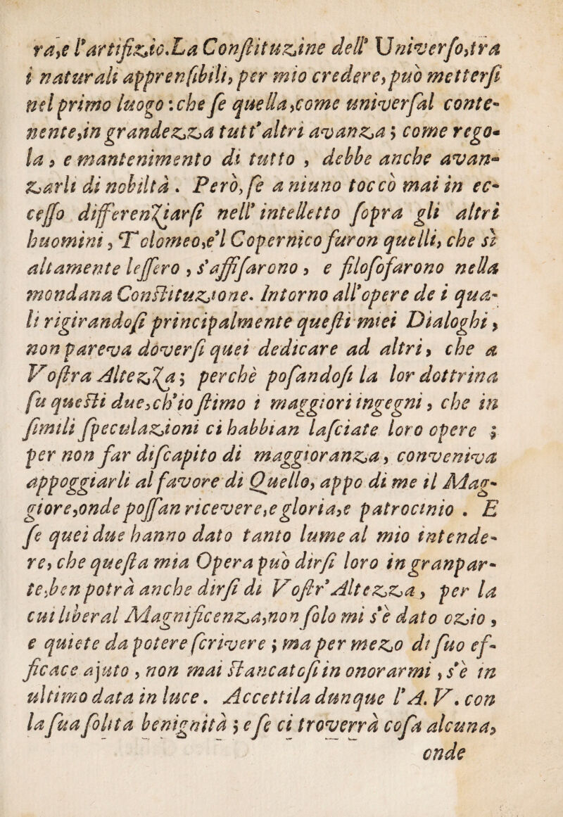 va,e artifizio.La Conjlìtuzìne deli \Jnìverfo,tra i naturali apprendili, per mio credere,pub metterfi nel primo luogo :che fe quella,come univerfal conte- nenie,in grandezza tutt*altri avanza j come rego- la, e mantenimento di tutto , debbe anche avan-» Zzarli di nobiltà . Però,/e a ninno toccò mai in ec¬ cedo dijf'er enfiar fi nell' intelletto fopra gli altri huomini, T*olomeo,e*l Copernico furon quelli, che sì altamente lejfero , s'ajfìfarono, e filofofarono nella mondana Conlìntuzjone. Intorno all*opere de i qua- li rìgirandofiprincipalmente quefii miei Dialoghi, non pareva dover fi quei dedicare ad altri, che a VOptra Altezza ; perchè pofando/t la lor dottrina fu quefii due,ch’io Jiimo ì maggiori ingegni, che in fimilì fpeculazioni ci habbtan lafciate loro opere | per non far difcapito di maggioranza, conveniva appoggiarli al favore di Quello, appo di me il Mag¬ gior e,onde poffan ncevere,egloria,e patrocinio . E fe quei due hanno dato tanto lume al mìo intende¬ re, che quejìa mia Opera può dtrf loro ingranpar- te,ben potrà anche dirfi di Vofir Altezza, per la cui liberal Magnificenza,non falò mi s’e dato ozio, e quiete da potere fcrivere ; ma per mezo di fuo ef¬ ficace ajuto, non mai si ancate fi in onorarmi ,$è in ultimo data in luce. Accettila dunque l’A. ]A. con la fua[olita benignità ',efe ci troverrà copi alcuna„ onde